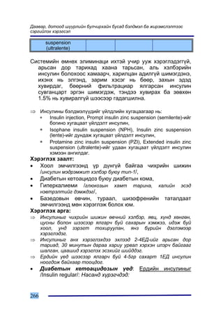 Äààâàð, äîòîîä ø¿¿ðëèéí áóë÷èðõàéí áóñàä áýëäìýë áà æèðýìñëýëòýýñ
ñýðãèéëýõ õýðýãñýë

          suspension
          (ultralente)

Ñèñòåìèéí ºìíºõ ýëèìèíàöè èõòýé ó÷èð óóæ õýðýãëýäýãã¿é,
  àðüñàí äîð òàðèõàä õààíà òàðüñàí, àëü õýëáýðèéí
  èíñóëèí áîëîõîîñ õàìààð÷, õàðèëöàí àäèëã¿é øèìýãäýíý,
  èõýíõ íü ýëãýíä, çàðèì õýñýã íü áººð, çàõûí ýäýä
  õóâèðäàã, áººðíèé ôèëüòðàöèàð ÿëãàðñàí èíñóëèí
  ñóâãàíöàðò ýðãýí øèìýãäýæ, òýíäýý õóâèðàõ áà çºâõºí
  1.5% íü õóâèðàëã¿é øýýñýýð ãàäàãøèëíà.

⇒ Èíñóëèíû áýëäìýë¿¿äèéã ¿éëäëèéí õóãàöààãààð íü:
      ∗     Insulin injection, Prompt insulin zinc suspension (semilente)-èéã
            áîãèíî õóãàöààò ¿éëäýëò èíñóëèí,
      ∗     Isophane insulin suspension (NPH), Insulin zinc suspension
            (lente)-èéã äóíäàæ õóãàöààò ¿éëäýëò èíñóëèí,
      ∗     Protamine zinc insulin suspension (PZI), Extended insulin zinc
            suspension (ultralente)-èéã óäààí õóãàöààò ¿éëäýëò èíñóëèí
            õýìýýí àíãèëäàã.
Õýðýãëýõ çààëò:
• Õîîë ýì÷èëãýýíä ¿ð ä¿íã¿é áàéãàà ÷èõðèéí øèæèí
   /èíñóëèí ìýäðýìæèò õýëáýð áóþó òèï-1/,
• Äèàáåòûí êåòîàöèäîç áóþó äèàáåòûí êîìà,
• Ãèïåðêàëèåìè /ãëþêîçûí õàìò òàðèíà, êàëèéí ýñýä
   íýâòðýëòèéã äýìæäýã/,
• Áàçåäîâûí ºâ÷èí, òóðààë, øèçîôðåíèéí òàòàëäààò
   ýì÷èëãýýíä ìºí õýðýãëýæ áîëîõ þì.
Õýðýãëýõ àðãà:
⇒     Èíñóëèíûã ÷èõðèéí øèæèí ºâ÷íèé õýëáýð, ÿâö, õ¿íä õºíãºí,
      öóñíû áîëîí øýýñýýð ÿëãàð÷ áóé ñàõàðûí õýìæýý, èäýæ áóé
      õîîë, óíä çýðýãò òîõèðóóëàí, ÿíç á¿ðèéí äýãëýìýýð
      õýðýãëýäýã.
⇒     Èíñóëèíûã àíõ õýðýãëýõäýý ýõëýýä 2-4ÅÄ-èéã àðüñàí äîð
      òàðèàä, 30 ìèíóòûí äàðàà õàðèó óðâàë õýðõýí èëýð÷ áàéãààã
      øàëãàí, öààøèä õýðýãëýõ ýñýõèéã øèéääýã.
⇒     Åðäèéí ¿åä øýýñýýð ÿëãàð÷ áóé 4-5ãð ñàõàðò 1ÅÄ èíñóëèí
      íîîãäîæ áàéõààð òîîöäîã.
•     Äèàáåòûí êåòîàöèäîçûí ¿åä: Åðäèéí èíñóëèíûã
      /Insulin regular/: Íàñàíä õ¿ðýã÷äýä:


266
 