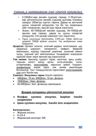 Çàéëøã¿é øààðäëàãàòàé ýìèéí çîõèñòîé õýðýãëýãýý
   ∗   0.33ÅÄ/êã-ààð âåíèéí ñóäñààð òàðèàä, 0.1Åä/êã/öàã-
       ààð ¿ðãýëæë¿¿ëýí âåíèéí ñóäñààð äóñëààð ïëàçìûí
       ñàõàðûã 250ìã/äë õ¿ðòýë òàðèíà. Äàðàà íü ºâ÷òºíèé
       öóñíû ñàõàðòàé óÿëäóóëàí òóí áà òóí õîîðîíäûí
       çàéã òîõèðóóëàí, àðüñàí äîð òàðüæ õýðýãëýíý.
   ∗   Ýñâýë, 50-100ÅÄ-èéã âåíèéí ñóäñààð, 50-100ÅÄ-èéã
       àðüñàí äîð òàðèàä, äàðàà íü öóñíû ñàõàðòàé
       óÿëäóóëàí, 2-6 öàãààð íýìýãäýë òóíã õýðýãëýíý.
   ⇒ Òàðèõ èíñóëèíûã áýëòãýõäýý, 0.9%-èéí 100ìë NaCL-ûí
       óóñìàëä 100ÅÄ åðäèéí èíñóëèí, 1ãð àëüáóìèíûã íýìæ
       íàéðóóëíà.
Öýýðëýë: Öî÷ìîã ãåïàòèò, ýëýãíèé öèððîç, ãèïîãëèêåìè, öóñ
  çàäðàëûí øàðëàëò, ïàíêðåàòèò, íåôðèò, áººðíèé
  àìèëîèäîç, õîäîîä ãýäýñíèé øàðõëàà, øýýñíèé çàìûí
  ÷óëóó, ç¿ðõíèé ¿éë àæèëëàãààíû òýíöâýðæèë àëäàãäñàí
  ç¿ðõíèé ãàæèã çýðýã ºâ÷íèé ¿åä õýðýãëýõã¿é.
Ãàæ íºëºº: Àðüñàíä òóóðàëò ãàðàõ, çàãàòíàõ, àðüñ óëàéõ,
  òàðüñàí õýñýãò õàëóó îðãèõ, ëèïî-àòðîôè, ëèïî-
  ãèïåðòðîôè, ãèïîãëèêåìè, õàðøëûí óðâàë /òóóðàëò,
  àíàôèëàêñè/ èëðýõ çýðýã ãàæ íºëºº àæèãëàãäàæ
  áîëçîøã¿é. Òóíã òîõèðóóëàõã¿é õýðýãëýâýë ãèïîãëèêåìèéí
  øîê ¿¿ñ÷ áîëîõ þì.
Ñàâëàëò: Èíñóëèíû òàðèà /Insulin injection/:
• 40ÅÄ/ìë, 10 ìë, 80ÅÄ/ìë, 10 ìë, ôëàêîí,
• 100ÅÄìë, 10ìë, ôëàêîí,
• 40-80ÅÄ/ìë, 5ìë, ôëàêîíä ñàâëàãäàíà.


       Äóíäàæ õóãàöààíû ¿éë÷ëýëòýé èíñóëèí
♦ Èçîôàí ñóñïåíç èíñóëèí, Isophan insulin
  suspension
♦ Öèíê ñóñïåíç èíñóëèí, Insulin zinc suspension

Êàòåãîð÷èëàë:
   Æîðîîð îëãîíî.
   Ê-3,Ê-4.
   Æèðýìñíèé êàòåãîðè: NR.


                                                      267
 