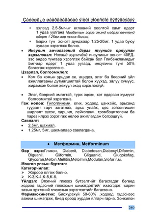 Çàéëøã¿é øààðäëàãàòàé ýìèéí çîõèñòîé õýðýãëýãýý
    ∗  ýõëýýä 2.5-5ìã-ûã ºãëººíèé õîîëòîé õàìò ºäºðò
       1 óäàà óóëãàíà /äèàáåòûí ýñðýã ýìýíä ìýäðýã ºâ÷òºíä
       ºäºðò 1.25ìã-ààð ýõýëæ áîëíî/,
   ∗ Áàðèõ òóí õîíîãò äóíäæààð 1.25-20ìã. 1 óäàà áóþó
       õóâààæ õýðýãëýæ áîëíî.
• Èíñóëèí ýì÷èëãýýíèé äàðàà ò¿¿íèéã îðëóóëàí
   õýðýãëýâýë: Íàñàíä õ¿ðýã÷äýä èíñóëèíûã õîíîãò 40ÅÄ-
   ýýñ ºíäºð òóíãààð õýðýãëýæ áàéñàí áîë Ãëèáåíêëàìèäûã
   5ìã-ààð ºäºðò 1 óäàà óóãààä, èíñóëèíû òóíã 50%
   áàãàñãàæ õýðýãëýíý.
Öýýðëýë, áîëãîîìæëîë:
• Êîì áà êîìûí óðüäàë ¿å, àöèäîç, ýëýã áà áººðíèé ¿éë
   àæèëëàãààíû äóòìàãøèëòàé áîëîí õ¿¿õýä, çàëóó õ¿ì¿¿ñ,
   æèðýìñýí áîëîí õºõ¿¿ë ýõýä õýðýãëýõã¿é.

•  Ýëýã, áººðíèé ýìãýãòýé, òóðæ ýöñýí, õýò ÿäàðñàí õ¿ì¿¿ñò
   áîëãîîìæòîé õýðýãëýíý.
Ãàæ íºëºº: Ãèïîãëèêåìè, îãèõ, õîäîîä öàíõàéõ, àðüñàíä
  òóóðàëò ãàð÷ çàãàòíàõ, àðüñ óëàéõ, öºñ çîãñîíãèøèí
  øàðëàëò ¿¿ñýõ, õàðøèë, ëåéêîïåíè, òðîìáîöèòîïåíè áà
  ïàðåç èëðýõ çýðýã ãàæ íºëºº àæèãëàãäàæ áîëçîøã¿é.
Ñàâëàëò:
• 2.5ìã, øàõìàë,
• 1.25ìã, 5ìã, øàõìàëààð ñàâëàãäàíà.


             ♦ Ìåòôîðìèí, Metforminum
ªºð íýðñ:Ãëèêîí, Diaberit, Diabetosan,Diabexyl,Diformin,
   Diguanil,      Gliformin,      Gliguanid,      Glugokofag,
   Glycoran,Melbin,Mellitin,Metolmin,Modulan,Siofor ã.ì.
Ìîíãîë óëñûí á¿ðòãýë:
Êàòåãîð÷èëàë:
   Æîðîîð îëãîæ áîëíî.
   K-3,K-4,K-5,K-6.
¯éëäýë: Ýëýãíèé ãëþêîç á¿òýýëòèéã áàãàñãàäàã áºãººä
õîäîîä ãýäýñíèé ãëþêîçûí øèìýãäýëòèéã èõýñãýäýã, õàðèí
çàõûí ýðõòýíèé ãëþêîçûí õýðýãëýëòèéã áàãàñãàíà.
Ôàðìàêîêèíåòèê: Áèîõ¿ðýõ¿é 50-60% ,õîäîîä ãýäýñíýýñ
ààæèì øèìýãäýæ, áèåä îðîîä õóðäàí ÿëãàð÷ ãàðíà. Çîíõèëîí

                                                         269
 