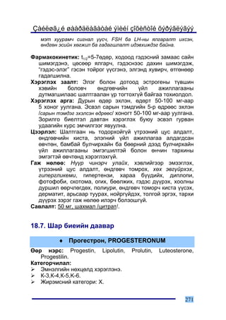 Çàéëøã¿é øààðäëàãàòàé ýìèéí çîõèñòîé õýðýãëýãýý
   ìýò õóóðàì÷ ñèãíàë ¿¿ñ÷, FSH áà LH-íû ÿëãàðàëò èõñýí,
   ºíäãºí ýñèéí õºãæèë áà ãàäàãøëàëò èäýâõèæäýã áàéíà.

Ôàðìàêîêèíåòèê: t1/2=5-7ºäºð, õîäîîä ãýäýñíèé çàìààñ ñàéí
  øèìýãäýíý, öºñººð ÿëãàð÷, ãýäýñíýýñ äàõèí øèìýãäýæ,
  “ãýäýñ-ýëýã” ãýñýí òîéðîã ¿¿ñãýíý, ýëãýíä õóâèð÷, ºòãºíººð
  ãàäàãøèëíà.
Õýðýãëýõ çààëò: Ýëýã áîëîí äîòîîä ýñòðîãåíû ò¿âøèí
  õýâèéí     áîëîâ÷      ºíäãºâ÷èéí     ¿éë     àæèëëàãààíû
  äóòìàãøèëààñ øàëòãààëàí ¿ð òîãòîõã¿é áàéãàà òîõèîëäîë.
Õýðýãëýõ àðãà: Äóðûí ºäºð ýõëýí, ºäºðò 50-100 ìã-ààð
  5 õîíîã óóëãàíà. Ýñâýë ñàðûí òýìäãèéí 5-ð ºäðººñ ýõëýí
  /ñàðûí òýìäýã ýõýëñýí ºäðººñ/ õîíîãò 50-100 ìã-ààð óóëãàíà.
  Çîðèëãî áèåëòýë äàâòàí õýðýãëýõ áóþó ýñâýë ãóðâàí
  óäààãèéí êóðñ ýì÷èëãýýã ÿâóóëíà.
Öýýðëýë: Øàëòãààí íü òîäîðõîéã¿é ¿òðýýíèé öóñ àëäàëò,
  ºíäãºâ÷èéí êèñòà, ýëýãíèé ¿éë àæèëëàãàà àëäàãäñàí
  ºâ÷òºí, áàìáàé áóë÷èðõàéí áà áººðíèé äýýä áóë÷èðõàéí
  ¿éë àæèëëàãààíû ýìãýãøèëòýé áîëîí ºí÷èí òàðõèíû
  ýìãýãòýé ºâ÷òºíä õýðýãëýõã¿é.
Ãàæ íºëºº: Í¿¿ð ÷èíýð÷ óëàéõ, õýâëèéãýýð ýìçýãëýõ,
  ¿òðýýíèé öóñ àëäàëò, ºíäãºâ÷ òîìðîõ, õºõ ýâã¿éðõýõ,
  ãèïåðãëèêåìè, ãèïåðòåíçè, õàðàà á¿¿äèéõ, äèïëîïè,
  ôîòîôîáè, ñêîòîìà, îãèõ, áººëæèõ, ãýäýñ ä¿¿ðýõ, õîîëíû
  äóðøèë ººð÷ëºãäºõ, ïîëèóðè, ºíäãºâ÷ òîìîð÷ êèñòà ¿¿ñýõ,
  äåðìàòèò, àðüñààð òóóðàõ, íîéðã¿éäýõ, òîëãîé ýðãýõ, òàðõè
  ä¿¿ðýõ çýðýã ãàæ íºëºº èëýð÷ áîëçîøã¿é.
Ñàâëàëò: 50 ìã, øàõìàë /öèòðàò/.


18.7. Øàð áèåèéí äààâàð

          ♦ Ïðîãåñòðîí, PROGESTERONUM
ªºð íýðñ: Progestin, Lipolutin,      Prolutin,   Luteosterone,
   Progestilin.
Êàòåãîð÷èëàë:
   Ýìíýëãèéí íºõöºëä õýðýãëýíý.
   Ê-3,Ê-4,Ê-5,K-6.
   Æèðýìñíèé êàòåãîðè: Õ.


                                                          271
 