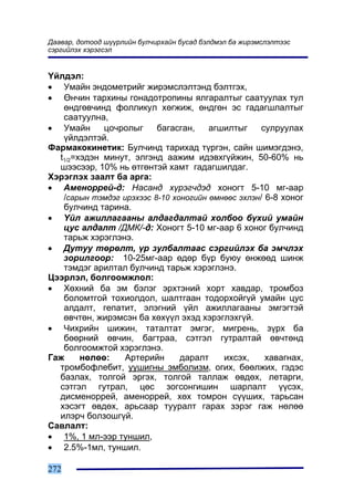 Äààâàð, äîòîîä ø¿¿ðëèéí áóë÷èðõàéí áóñàä áýëäìýë áà æèðýìñëýëòýýñ
ñýðãèéëýõ õýðýãñýë


¯éëäýë:
• Óìàéí ýíäîìåòðèéã æèðýìñëýëòýíä áýëòãýõ,
• ªí÷èí òàðõèíû ãîíaäîòðîïèíû ÿëãàðàëòûã ñààòóóëàõ òóë
   ºíäãºâ÷èíä ôîëëèêóë õºãæèæ, ºíäãºí ýñ ãàäàãøëàëòûã
   ñààòóóëíà,
• Óìàéí      öî÷ðîëûã     áàãàñãàí,    àãøèëòûã     ñóëðóóëàõ
   ¿éëäýëòýé.
Ôàðìàêîêèíåòèê: Áóë÷èíä òàðèõàä ò¿ðãýí, ñàéí øèìýãäýíý,
  t1/2=õýäýí ìèíóò, ýëãýíä ààæèì èäýâõã¿éæèí, 50-60% íü
  øýýñýýð, 10% íü ºòãºíòýé õàìò ãàäàãøèëäàã.
Õýðýãëýõ çààëò áà àðãà:
• Àìåíîððåé-ä: Íàñàíä õ¿ðýã÷äýä õîíîãò 5-10 ìã-ààð
   /ñàðûí òýìäýã èðýõýýñ 8-10 õîíîãèéí ºìíººñ ýõëýí/ 6-8 õîíîã
   áóë÷èíä òàðèíà.
• ¯éë àæèëëàãààíû àëäàãäàëòàé õîëáîî á¿õèé óìàéí
   öóñ àëäàëò /ÄÌÊ/-ä: Õîíîãò 5-10 ìã-ààð 6 õîíîã áóë÷èíä
   òàðüæ õýðýãëýíý.
• Äóòóó òºðºëò, ¿ð çóëáàëòààñ ñýðãèéëýõ áà ýì÷ëýõ
   çîðèëãîîð: 10-25ìã-ààð ºäºð á¿ð áóþó ºíæººä øèíæ
   òýìäýã àðèëòàë áóë÷èíä òàðüæ õýðýãëýíý.
Öýýðëýë, áîëãîîìæëîë:
• Õºõíèé áà ýì áýëýã ýðõòýíèé õîðò õàâäàð, òðîìáîç
   áîëîìòãîé òîõèîëäîë, øàëòãààí òîäîðõîéã¿é óìàéí öóñ
   àëäàëò, ãåïàòèò, ýëýãíèé ¿éë àæèëëàãààíû ýìãýãòýé
   ºâ÷òºí, æèðýìñýí áà õºõ¿¿ë ýõýä õýðýãëýõã¿é.
• ×èõðèéí øèæèí, òàòàëòàò ýìãýã, ìèãðåíü, ç¿ðõ áà
   áººðíèé ºâ÷èí, áàãòðàà, ñýòãýë ãóòðàëòàé ºâ÷òºíä
   áîëãîîìæòîé õýðýãëýíý.
Ãàæ     íºëºº:   Àðòåðèéí       äàðàëò    èõñýõ,     õàâàãíàõ,
  òðîìáîôëåáèò, óóøèãíû ýìáîëèçì, îãèõ, áººëæèõ, ãýäýñ
  áàçëàõ, òîëãîé ýðãýõ, òîëãîé òàëëàæ ºâäºõ, ëåòàðãè,
  ñýòãýë ãóòðàë, öºñ çîãñîíãèøèí øàðëàëò ¿¿ñýõ,
  äèñìåíîððåé, àìåíîððåé, õºõ òîìðîí ñ¿¿øèõ, òàðüñàí
  õýñýãò ºâäºõ, àðüñààð òóóðàëò ãàðàõ çýðýã ãàæ íºëºº
  èëýð÷ áîëçîøã¿é.
Ñàâëàëò:
• 1%, 1 ìë-ýýð òóíøèë,
• 2.5%-1ìë, òóíøèë.

272
 