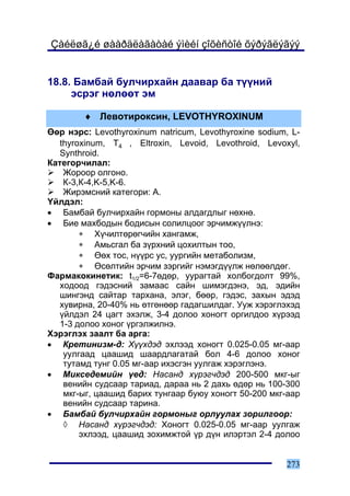Çàéëøã¿é øààðäëàãàòàé ýìèéí çîõèñòîé õýðýãëýãýý


18.8. Áàìáàé áóë÷èðõàéí äààâàð áà ò¿¿íèé
     ýñðýã íºëººò ýì

        ♦ Ëåâîòèðîêñèí, LEVOTHYROXINUM
ªºð íýðñ: Levothyroxinum natricum, Levothyroxine sodium, L-
   thyroxinum, T4 , Eltroxin, Levoid, Levothroid, Levoxyl,
   Synthroid.
Êàòåãîð÷èëàë:
    Æîðîîð îëãîíî.
    Ê-3,Ê-4,K-5,K-6.
    Æèðýìñíèé êàòåãîðè: À.
¯éëäýë:
• Áàìáàé áóë÷èðõàéí ãîðìîíû àëäàãäëûã íºõíº.
• Áèå ìàõáîäûí áîäèñûí ñîëèëöîîã ýð÷èìæ¿¿ëíý:
        ∗ Õ¿÷èëòºðºã÷èéí õàíãàìæ,
        ∗ Àìüñãàë áà ç¿ðõíèé öîõèëòûí òîî,
        ∗ ªºõ òîñ, í¿¿ðñ óñ, óóðãèéí ìåòàáîëèçì,
        ∗ ªñºëòèéí ýð÷èì çýðãèéã íýìýãä¿¿ëæ íºëººëäºã.
Ôàðìàêîêèíåòèê: t1/2=6-7ºäºð, óóðàãòàé õîëáîãäîëò 99%,
   õîäîîä ãýäýñíèé çàìààñ ñàéí øèìýãäýíý, ýä, ýäèéí
   øèíãýíä ñàéòàð òàðõàíà, ýëýã, áººð, ãýäýñ, çàõûí ýäýä
   õóâèðíà, 20-40% íü ºòãºíººð ãàäàãøèëäàã. Óóæ õýðýãëýõýä
   ¿éëäýë 24 öàãò ýõýëæ, 3-4 äîëîî õîíîãò îðãèëäîî õ¿ðýýä
   1-3 äîëîî õîíîã ¿ðãýëæèëíý.
Õýðýãëýõ çààëò áà àðãà:
• Êðåòèíèçì-ä: Õ¿¿õäýä ýõëýýä õîíîãò 0.025-0.05 ìã-ààð
    óóëãààä öààøèä øààðäëàãàòàé áîë 4-6 äîëîî õîíîã
    òóòàìä òóíã 0.05 ìã-ààð èõýñãýí óóëãàæ õýðýãëýíý.
• Ìèêñåäåìèéí ¿åä: Íàñàíä õ¿ðýã÷äýä 200-500 ìêã-ûã
    âåíèéí ñóäñààð òàðèàä, äàðàà íü 2 äàõü ºäºð íü 100-300
    ìêã-ûã, öààøèä áàðèõ òóíãààð áóþó õîíîãò 50-200 ìêã-ààð
    âåíèéí ñóäñààð òàðèíà.
• Áàìáàé áóë÷èðõàéí ãîðìîíûã îðëóóëàõ çîðèëãîîð:
    ◊ Íàñàíä õ¿ðýã÷äýä: Õîíîãò 0.025-0.05 ìã-ààð óóëãàæ
        ýõëýýä, öààøèä çîõèìæòîé ¿ð ä¿í èëýðòýë 2-4 äîëîî


                                                       273
 