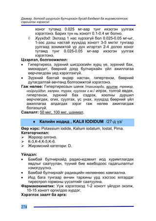 Äààâàð, äîòîîä ø¿¿ðëèéí áóë÷èðõàéí áóñàä áýëäìýë áà æèðýìñëýëòýýñ
ñýðãèéëýõ õýðýãñýë

      õîíîã òóòàìä 0.025 ìã-ààð òóíã èõýñãýí óóëãàæ
      õýðýãëýíý. Áàðèõ òóí íü õîíîãò 0.1-0.4 ìã áîëíî.
   ◊ Õ¿¿õäýä: Ýõëýýä 1 íàñ õ¿ðýýã¿é áîë 0.025-0.05 ìã-ûã,
      1-ýýñ äýýø íàñòàé õ¿¿õäýä õîíîãò 3-5 ìêã/êã òóíãààð
      óóëãààä çîõèìæòîé ¿ð ä¿í èëýðòýë 2-4 äîëîî õîíîã
      òóòàìä òóíã 0.025-0.05 ìã-ààð èõýñãýí óóëãàæ
      õýðýãëýíý.
Öýýðëýë, áîëãîîìæëîë:
• Ãèïåðòèðåîç, ç¿ðõíèé øèãäýýñèéí õóðö ¿å, ç¿ðõíèé áàõ,
   ìèîêàðäèò, áººðíèé äýýä áóë÷èðõàéí ¿éë àæèëëàãàà
   ººð÷ëºãäñºí ¿åä õýðýãëýõã¿é.
• Ç¿ðõíèé áàõòàé ºíäºð íàñòàí, ãèïåðòåíçè, áººðíèé
   äóòàãäàëòàé ºâ÷òºíä áîëãîîìæòîé õýðýãëýíý.
Ãàæ íºëºº: Ãèïåðòèðåîçûí øèíæ /òàõèêàðäè, àðèòì, òðåìîð,
  íîéðã¿éäýë, õºëðºõ, òóðàõ, ñóóëãàõ ã.ì./ èëðýõ, òîëãîé ºâäºõ,
  ãèïåðòåíçè, ç¿ðõíèé áàõ ñýäðýõ, õîîëíû äóðøèë
  ººð÷ëºãäºõ, îãèõ, ñóóëãàõ, ¿ñ óíàõ, õ¿¿õäýä áººðíèé ¿éë
  àæèëëàãàà àëäàãäàõ çýðýã ãàæ íºëºº àæèãëàãäàæ
  áîëçîøã¿é.
Ñàâëàëò: 50 ìêã, 100 ìêã, øàõìàë.

      ♦ Êàëèéí èîäèä , KALII IODIDUM /27-ä ¿ç/
ªºð íýðñ: Potassium iodide, Kalium iodatum, Iostat, Pima.
Êàòåãîð÷èëàë:
   Æîðîîð îëãîíî.
   Ê-3,Ê-4,Ê-5,K-6.
   Æèðýìñíèé êàòåãîðè: D.

¯éëäýë:
• Áàìáàé áóë÷èðõàéä ðàäèî-èäýâõèò èîä õóðèìòëàãäàõ
   ÿâäëûã ñààòóóëàí, ò¿¿íèé áèå ìàõáîäîîñ ãàäàãøëàëòûã
   íýìýãä¿¿ëíý.
• Áàìáàé áóë÷èðõàéã ðàäèàöèéí íºëººíººñ õàìãààëíà.
• Èîä áàãà òóíãààð ºí÷èí òàðõèíû óðä õýñãýýñ ÿëãàðäàã
   òèðåîòðîï ãîðìîíû ¿¿ñýëòèéã ñààòóóëíà.
Ôàðìàêîêèíåòèê: Óóæ õýðýãëýõýä 1-2 õîíîãò ¿éëäýë ýõýëæ,
  10-15 õîíîãò îðãèëäîî õ¿ðäýã.
Õýðýãëýõ çààëò áà àðãà:


274
 