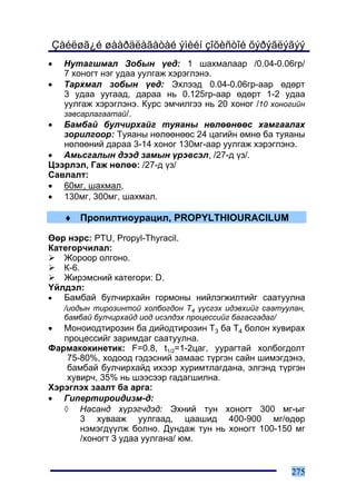 Çàéëøã¿é øààðäëàãàòàé ýìèéí çîõèñòîé õýðýãëýãýý
•  Íóòàãøìàë Çîáûí ¿åä: 1 øàõìàëààð /0.04-0.06ãð/
   7 õîíîãò íýã óäàà óóëãàæ õýðýãëýíý.
• Òàðõìàë çîáûí ¿åä: Ýõëýýä 0.04-0.06ãð-ààð ºäºðò
   3 óäàà óóãààä, äàðàà íü 0.125ãð-ààð ºäºðò 1-2 óäàà
   óóëãàæ õýðýãëýíý. Êóðñ ýì÷èëãýý íü 20 õîíîã /10 õîíîãèéí
   çàâñàðëàãààòàé/.
• Áàìáàé áóë÷èðõàéã òóÿàíû íºëººíººñ õàìãààëàõ
   çîðèëãîîð: Òóÿàíû íºëººíººñ 24 öàãèéí ºìíº áà òóÿàíû
   íºëººíèé äàðàà 3-14 õîíîã 130ìã-ààð óóëãàæ õýðýãëýíý.
• Àìüñãàëûí äýýä çàìûí ¿ðýâñýë, /27-ä ¿ç/.
Öýýðëýë, Ãàæ íºëºº: /27-ä ¿ç/
Ñàâëàëò:
• 60ìã, øàõìàë,
• 130ìã, 300ìã, øàõìàë.

    ♦ Ïðîïèëòèîóðàöèë, PROPYLTHIOURACILUM

ªºð íýðñ: PTU, Propyl-Thyracil.
Êàòåãîð÷èëàë:
   Æîðîîð îëãîíî.
   Ê-6.
   Æèðýìñíèé êàòåãîðè: D.
¯éëäýë:
•  Áàìáàé áóë÷èðõàéí ãîðìîíû íèéëýãæèëòèéã ñààòóóëíà
    /èîäûí òèðîçèíòîé õîëáîãäîí Ò4 ¿¿ñãýõ èäýâõèéã ñààòóóëàí,
    áàìáàé áóë÷èðõàéä èîä èñýëäýõ ïðîöåññèéã áàãàñãàäàã/
•  Ìîíîèîäòèðîçèí áà äèéîäòèðîçèí Ò3 áà Ò4 áîëîí õóâèðàõ
   ïðîöåññèéã çàðèìäàã ñààòóóëíà.
Ôàðìàêîêèíåòèê: F=0.8, t1/2=1-2öàã, óóðàãòàé õîëáîãäîëò
    75-80%, õîäîîä ãýäýñíèé çàìààñ ò¿ðãýí ñàéí øèìýãäýíý,
    áàìáàé áóë÷èðõàéä èõýýð õóðèìòëàãäàíà, ýëãýíä ò¿ðãýí
    õóâèð÷, 35% íü øýýñýýð ãàäàãøèëíà.
Õýðýãëýõ çààëò áà àðãà:
• Ãèïåðòèðîèäèçì-ä:
   ◊ Íàñàíä õ¿ðýã÷äýä: Ýõíèé òóí õîíîãò 300 ìã-ûã
       3 õóâààæ óóëãààä, öààøèä 400-900 ìã/ºäºð
       íýìýãä¿¿ëæ áîëíî. Äóíäàæ òóí íü õîíîãò 100-150 ìã
       /õîíîãò 3 óäàà óóëãàíà/ þì.


                                                         275
 
