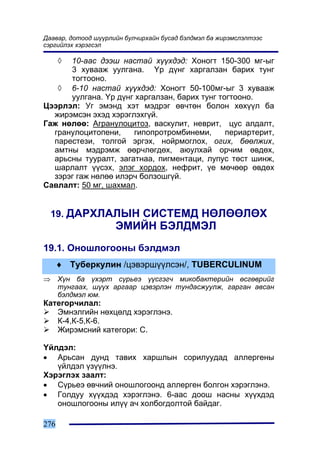 Äààâàð, äîòîîä ø¿¿ðëèéí áóë÷èðõàéí áóñàä áýëäìýë áà æèðýìñëýëòýýñ
ñýðãèéëýõ õýðýãñýë

      ◊
      10-ààñ äýýø íàñòàé õ¿¿õäýä: Õîíîãò 150-300 ìã-ûã
      3 õóâààæ óóëãàíà. ¯ð ä¿íã õàðãàëçàí áàðèõ òóíã
      òîãòîîíî.
   ◊ 6-10 íàñòàé õ¿¿õäýä: Õîíîãò 50-100ìã-ûã 3 õóâààæ
      óóëãàíà. ¯ð ä¿íã õàðãàëçàí, áàðèõ òóíã òîãòîîíî.
Öýýðëýë: Óã ýìýíä õýò ìýäðýã ºâ÷òºí áîëîí õºõ¿¿ë áà
  æèðýìñýí ýõýä õýðýãëýõã¿é.
Ãàæ íºëºº: Àãðàíóëîöèòîç, âàñêóëèò, íåâðèò, öóñ àëäàëò,
  ãðàíóëîöèòîïåíè,    ãèïîïðîòðîìáèíåìè,       ïåðèàðòåðèò,
  ïàðåñòåçè, òîëãîé ýðãýõ, íîéðìîãëîõ, îãèõ, áººëæèõ,
  àìòíû ìýäðýìæ ººð÷ëºãäºõ, àþóëõàé îð÷èì ºâäºõ,
  àðüñíû òóóðàëò, çàãàòíàà, ïèãìåíòàöè, ëóïóñ òºñò øèíæ,
  øàðëàëò ¿¿ñýõ, ýëýã õîðäîõ, íåôðèò, ¿å ìº÷ººð ºâäºõ
  çýðýã ãàæ íºëºº èëýð÷ áîëçîøã¿é.
Ñàâëàëò: 50 ìã, øàõìàë.


    19. ÄÀÐÕËÀËÛÍ ÑÈÑÒÅÌÄ ÍªËªªËªÕ
                     ÝÌÈÉÍ ÁÝËÄÌÝË
19.1. Îíîøëîãîîíû áýëäìýë
      ♦ Òóáåðêóëèí /öýâýðø¿¿ëñýí/, TUBERCULINUM
⇒     Õ¿í áà ¿õýðò ñ¿ðüåý ¿¿ñãýã÷ ìèêîáàêòåðèéí ºñãºâðèéã
      òóíãààõ, ø¿¿õ àðãààð öýâýðëýí òóíäàñæóóëæ, ãàðãàí àâñàí
      áýëäìýë þì.
Êàòåãîð÷èëàë:
   Ýìíýëãèéí íºõöºëä õýðýãëýíý.
   Ê-4,Ê-5,Ê-6.
   Æèðýìñíèé êàòåãîðè: C.

¯éëäýë:
• Àðüñàí äóíä òàâèõ õàðøëûí ñîðèëóóäàä àëëåðãåíû
   ¿éëäýë ¿ç¿¿ëíý.
Õýðýãëýõ çààëò:
• Ñ¿ðüåý ºâ÷íèé îíîøëîãîîíä àëëåðãåí áîëãîí õýðýãëýíý.
• Ãîëäóó õ¿¿õäýä õýðýãëýíý. 6-ààñ äîîø íàñíû õ¿¿õäýä
   îíîøëîãîîíû èë¿¿ à÷ õîëáîãäîëòîé áàéäàã.

276
 