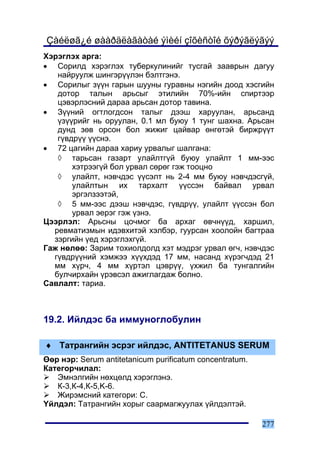 Çàéëøã¿é øààðäëàãàòàé ýìèéí çîõèñòîé õýðýãëýãýý
Õýðýãëýõ àðãà:
• Ñîðèëä õýðýãëýõ òóáåðêóëèíèéã òóñãàé çààâðûí äàãóó
   íàéðóóëæ øèíãýð¿¿ëýí áýëòãýíý.
• Ñîðèëûã ç¿¿í ãàðûí øóóíû ãóðàâíû íýãèéí äîîä õýñãèéí
   äîòîð òàëûí àðüñûã ýòèëèéí 70%-èéí ñïèðòýýð
   öýâýðëýñíèé äàðàà àðüñàí äîòîð òàâèíà.
• Ç¿¿íèé îãòëîãäñîí òàëûã äýýø õàðóóëàí, àðüñàíä
   ¿ç¿¿ðèéã íü îðóóëàí, 0.1 ìë áóþó 1 òóíã øàõíà. Àðüñàí
   äóíä çºâ îðñîí áîë æèæèã öàéâàð ºíãºòýé áèðæð¿¿ò
   ã¿âäð¿¿ ¿¿ñíý.
• 72 öàãèéí äàðàà õàðèó óðâàëûã øàëãàíà:
   ◊ òàðüñàí ãàçàðò óëàéëòã¿é áóþó óëàéëò 1 ìì-ýýñ
       õýòðýýã¿é áîë óðâàë ñºðºã ãýæ òîîöíî
   ◊ óëàéëò, íýâ÷äýñ ¿¿ñýëò íü 2-4 ìì áóþó íýâ÷äýñã¿é,
       óëàéëòûí èõ òàðõàëò ¿¿ññýí áàéâàë óðâàë
       ýðãýëçýýòýé,
   ◊ 5 ìì-ýýñ äýýø íýâ÷äýñ, ã¿âäð¿¿, óëàéëò ¿¿ññýí áîë
       óðâàë ýåðýã ãýæ ¿çíý.
Öýýðëýë: Àðüñíû öî÷ìîã áà àðõàã ºâ÷í¿¿ä, õàðøèë,
  ðåâìàòèçìûí èäýâõèòýé õýëáýð, ãóóðñàí õîîëîéí áàãòðàà
  çýðãèéí ¿åä õýðýãëýõã¿é.
Ãàæ íºëºº: Çàðèì òîõèîëäîëä õýò ìýäðýã óðâàë ºã÷, íýâ÷äýñ
  ã¿âäð¿¿íèé õýìæýý õ¿¿õäýä 17 ìì, íàñàíä õ¿ðýã÷äýä 21
  ìì õ¿ð÷, 4 ìì õ¿ðòýë öýâð¿¿, ¿õæèë áà òóíãàëãèéí
  áóë÷èðõàéí ¿ðýâñýë àæèãëàãäàæ áîëíî.
Ñàâëàëò: òàðèà.



19.2. Èéëäýñ áà èììóíîãëîáóëèí

♦ Òàòðàíãèéí ýñðýã èéëäýñ, ANTITETANUS SERUM
ªºð íýð: Serum antitetanicum purificatum concentratum.
Êàòåãîð÷èëàë:
   Ýìíýëãèéí íºõöºëä õýðýãëýíý.
   Ê-3,Ê-4,Ê-5,K-6.
   Æèðýìñíèé êàòåãîðè: C.
¯éëäýë: Òàòðàíãèéí õîðûã ñààðìàãæóóëàõ ¿éëäýëòýé.

                                                         277
 