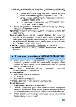 Çàéëøã¿é øààðäëàãàòàé ýìèéí çîõèñòîé õýðýãëýãýý
        ∗ õºíãºí õýëáýðèéí áóþó õººìèéí, õàìðûí, í¿äíèé,
          áýëýã ýðõòýíèé ñàõóóãèéí ¿åä 5000-20000 ÎÓÍ,
      ∗ äóíä çýðãèéí õýëáýð¿¿ä áà òºâºíõèéí ñàõóóãèéí
          ¿åä 20000-40000 ÎÓÍ,
      ∗ õýò õîðäëîãîò õýëáýðèéí ¿åä 30000-60000 ÎÓÍ
          õ¿ðòýë èõýñãýí õýðýãëýíý.
• Õýðýâ íýã óäààãèéí òàðèëòààð õàíãàëòòàé ¿ð ä¿í ºãºõã¿é
   áîë äàâòàí õýðýãëýæ áîëíî.
Öýýðëýë: Èéëäýñò àãóóëàãäàõ óóðãèéí ç¿éëä õàðøèëòàé áîë
  õýðýãëýõã¿é.
Ãàæ íºëºº: Õýðýâ ºâ÷òºí ìýäðýã áàéñàí áîë õàëóóð÷,
  ÷è÷ðýõ, òàòàõ, àðüñàíä òóóðàëò ãàðàõ, ç¿ðõ ñóäàñíû ¿éë
  àæèëëàãàà ººð÷ëºãäºõ, êîëëàïñ ¿¿ñýõ õ¿ðòýë õàðèó óðâàë
  ¿¿ñ÷ áîëçîøã¿é. Èéìýýñ õýðýãëýõèéí ºìíº ìýäðýã ýñýõèéã
  òîäîðõîéëîõ ñîðèë òàâèõ ¸ñòîé.
Ñàâëàëò: òàðèà, 10000 ÎÓÍ, 20000 ÎÓÍ, ôëàêîíòîé.
Õàäãàëàëò: +2-îîñ +10*Ñ-ä ãýðëýýñ õàìãààëñàí íºõöºëä
  õàäãàëíà.


    ♦ Õ¿íèé èììóíîãëîáóëèí, IMMUNOGLOBULINUM
                      (HUMAN)
⇒    Õ¿íèé öóñíû õýâèéí èììóíîãëîáóëèí àãóóëñàí õ¿íèé öóñíû
     èéëäýñíèé óóðãèéí íýãäýë þì. Áýëäìýëèéã äîíîðûí âåíèéí
     ñóäàñíû áà ýð¿¿ë ýõèéí ýõñèéí öóñíû èéëäýñíýýñ ëèîôèëèéí
     àðãààð õàòààæ áýëòãýíý.
ªºð      íýð:    Immunoglobulinum   humanum   normale,
   Immunoglobulin human normal.
Êàòåãîð÷èëàë:
    Ýìíýëãèéí íºõöºëä õýðýãëýíý.
    Ê-4,Ê-5,K-6.
    Æèðýìñíèé êàòåãîðè: C.
¯éëäýë: Äàðõëàà ¿¿ñãýõ èäýâõèòýé ¿éëäýëòýé.
Õýðýãëýõ çààëò:
⇒ Óðüä÷èëàí ñýðãèéëýõ çîðèëãîîð:
◊ Ãåïàòèò /óëèðàëûí óðüä÷èëàí ñýðãèéëýëòýíä ñóðãóóëèéí
     ºìíºõ áà ñóðãóóëèéí áàãà íàñíû õ¿¿õäýä, õàëäâàð ñóäëàëûí
     çààëòààð õàëäâàðò ãåïàòèòûí õàâüòàë á¿õèé õ¿ì¿¿ñò ã.ì./,
◊    Óëààí áóðõàí /êîðèéí âàêöèí õèéëãýýã¿é, êîðèéí õàâüòàëòàé
     3 ñàðààñ äýýø íàñíû õ¿¿õäýä/,

                                                          279
 