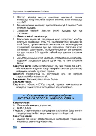Äàðõëàëûí ñèñòåìä íºëººëºõ áýëäìýë


◊     Õºõ¿¿ë    õàíèàä /õºõ¿¿ë õàíèàäààð ºâ÷ëººã¿é, ºâ÷èëæ
      áîëçîøã¿é áóþó ºâ÷èëáºë íîöòîé àþóëòàé áàéæ áîëçîøã¿é
      õ¿¿õäýä/,
◊  Ìåíèíãîêîêêûí õàëäâàðò ºðòºæ áîëçîøã¿é 6 ñàðààñ 7 íàñ
   õ¿ðòýëõ õ¿¿õäýä,
◊ Õàëäâàðò ñààãèéí õàâüòàë á¿õèé õ¿¿õäýä òóñ òóñ
   õýðýãëýíý.
⇒ Ýì÷èëãýýíèé çîðèëãîîð:
◊ Áàêòåðèéí ãàðàëòàé õàëäâàðûí õ¿íä õîðäëîãîò õýëáýð,
   âèðóñûí õàëäâàðûí õóðö ¿å, ãàììàãëîáóëèí áàãàäàõ áà
   ¿ã¿é áîëîõ, öóñíû ¿æèëòýé õàâñàðñàí ìýñ çýñëûí äàðààõ
   õ¿íäðýëèéã ýì÷ëýõýä òóñ òóñ õýðýãëýíý. Ýìãýãèéí õ¿íä
   õºíãºíººñ øàëòãààëàí, èììóíîãëîáóëèíûã ýì÷èëãýýíèé
   ¿ð ä¿í ãàðòàë 2-3 ºäðèéí çàéòàéãààð äàâòàí õýðýãëýæ
   áîëíî.
◊ Àìüñãàëûí çàìûí õ¿íä õàëäâàð, ñòàôèëîêîêêûí õàëäâàð,
   ãýäýñíèé õàëäâàðûí äàðàà ýäãýõ ¿åä íü ìºí õýðýãëýæ
   áîëíî.
Õýðýãëýõ àðãà: Èììóíîãëîáóëèíûã 1%-èéí ãëþêîç áà 0.5%-
  èéí ãëèöåðèí àãóóëñàí õëîðò íàòðèéí õàíàñàí óóñìàëààð
  íàéðóóëæ, âåíèéí ñóäñàíä òàðèíà.
Öýýðëýë: Íàéðëàãàíä íü àãóóëàãäàõ àëü íýã íýãäýëä
  õàðøèëòàé áîë õýðýãëýõã¿é.
Ãàæ íºëºº: Õàðøèë óðâàë èëýð÷ áîëíî.
Ñàâëàëò: òàðèà.
Õàäãàëàëò: +3-ààñ +10*Ñ-ä õóóðàé, ãýðëýýñ õàìãààëàãäñàí
  íºõöºëä 1 æèë õ¿ðòýë õóãàöààãààð õàäãàëæ áîëíî.


         ♦ Ñòàôèëîêîêêûí èììóíîãëîáóëèí,
      ANTISTAPHYLOCOCCAL IMMUNOGLOBULIN
Êàòåãîð÷èëàë:
    Ýìíýëãèéí íºõöºëä õýðýãëýíý.
    Ê-34,Ê-5,K-6.
¯éëäýë: Ñòàôèëîêîêêûí õàëäâàðààñ õàìãààëàõ áóþó íýãýíò
   õàëäâàðëàãäñàí áîë ÿâöûã õºíãºð¿¿ëýõ ¿éëäýëòýé.
Õýðýãëýõ çààëò:
• Õ¿¿õýä áà ýõèéã ñòàôèëîêîêêûí õàëäâàðààñ óðüä÷èëàí
    ñýðãèéëýõ çîðèëãîîð õýðýãëýíý.

280
 