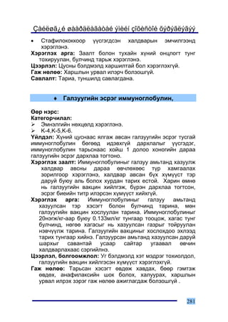 Çàéëøã¿é øààðäëàãàòàé ýìèéí çîõèñòîé õýðýãëýãýý
•  Ñòàôèëîêîêêîîð ¿¿ñãýãäñýí õàëäâàðûí ýì÷èëãýýíä
   õýðýãëýíý.
Õýðýãëýõ àðãà: Çààëò áîëîí òóõàéí õ¿íèé îíöëîãò òóíã
  òîõèðóóëàí, áóë÷èíä òàðüæ õýðýãëýíý.
Öýýðëýë: Öóñíû áýëäìýëä õàðøèëòàé áîë õýðýãëýõã¿é.
Ãàæ íºëºº: Õàðøëûí óðâàë èëýð÷ áîëçîøã¿é.
Ñàâëàëò: Òàðèà, òóíøèëä ñàâëàãäàíà.


       ♦ Ãàëçóóãèéí ýñðýã èììóíîãëîáóëèí,

ªºð íýðñ:
Êàòåãîð÷èëàë:
    Ýìíýëãèéí íºõöºëä õýðýãëýíý.
    K-4,K-5,K-6.
¯éëäýë: Õ¿íèé öóñíààñ ÿëãàæ àâñàí ãàëçóóãèéí ýñðýã òóñãàé
èììóíîãëîáóëèí áºãººä èäýâõã¿é äàðõëàëûã ¿¿ñãýäýã,
èììóíîãëîáóëèí òàðüñíààñ õîéø 1 äîëîî õîíîãèéí äàðàà
ãàëçóóãèéí ýñðýã äàðõëàà òîãòîíî.
Õýðýãëýõ çààëò: Èììóíîãëîáóëèíûã ãàëçóó àìüòàíä õàçóóëæ
    õàëäâàð àâñíû äàðàà ºâ÷ëºõººñ ò¿ð õàìãààëàõ
    çîðèëãîîð õýðýãëýíý, õàëäâàð àâñàí á¿õ õ¿ì¿¿ñò òýð
    äàðóé áóþó àëü áîëîõ õóðäàí òàðèõ åñòîé. Õàðèí ºìíº
    íü ãàëçóóãèéí âàêöèí õèéëãýæ, á¿ðýí äàðõëàà òîãòñîí,
    ýñðýã áèåèéí òèòð èëýðñýí õ¿ì¿¿ñò õèéõã¿é.
Õýðýãëýõ àðãà: Èììóíîãëîáóëèíûã ãàëçóó àìüòàíä
   õàçóóëñàí òýð õýñýãò áîëîí áóë÷èíä òàðèíà, ìºí
   ãàëçóóãèéí âàêöèí õîñëóóëàí òàðèíà. Èììóíîãëîáóëèíûã
   20íýãæ/êã-ààð áóþó 0.133ìë/êã òóíãààð òîîöîæ, õàãàñ òóíã
   áóë÷èíä, íºãºº õàãàñûã íü õàçóóëñàí ãàçðûã òîéðóóëàí
   íýâ÷¿¿ëæ òàðèíà. Ãàëçóóãèéí âàêöèíûã õîñëîõäîî ýõëýýä
   òàðèõ òóíãààð õèéíý. Ãàëçóóðñàí àìüòàíä õàçóóëñàí äàðóé
   øàðõûã     ñàâàíòàé   óñààð    ñàéòàð   óãààâàë   ºâ÷èí
   õàëäâàðëàõààñ ñýðãèéëíý.
Öýýðëýë, áîëãîîìæëîë: Óã áýëäìýëä õýò ìýäðýã òîõèîëäîë,
   ãàëçóóãèéí âàêöèí õèéëãýñýí õ¿ì¿¿ñò õýðýãëýõã¿é.
Ãàæ íºëºº: Òàðüñàí õýñýãò ºâäºæ õàâäàõ, áººð ãýìòýæ
   ºâäºõ, àíàôèëàêñèéí øîê áîëîõ, õàëóóðàõ, õàðøëûí
   óðâàë èëðýõ çýðýã ãàæ íºëºº àæèãëàãäàæ áîëçîøã¿é .


                                                       281
 