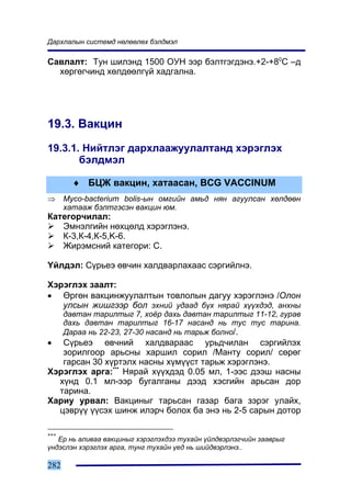 Äàðõëàëûí ñèñòåìä íºëººëºõ áýëäìýë

Ñàâëàëò: Òóí øèëýíä 1500 ÎÓÍ ýýð áýëòãýãäýíý.+2-+80C –ä
  õºðãºã÷èíä õºëäººëã¿é õàäãàëíà.




19.3. Âàêöèí
19.3.1. Íèéòëýã äàðõëààæóóëàëòàíä õýðýãëýõ
       áýëäìýë

        ♦ ÁÖÆ âàêöèí, õàòààñàí, BCG VACCINUM
⇒     Myco-bacterium bolis-ûí îìãèéí àìüä íÿí àãóóëñàí õºëäººí
      õàòààæ áýëòãýñýí âàêöèí þì.
Êàòåãîð÷èëàë:
   Ýìíýëãèéí íºõöºëä õýðýãëýíý.
   Ê-3,Ê-4,Ê-5,K-6.
   Æèðýìñíèé êàòåãîðè: C.

¯éëäýë: Ñ¿ðüåý ºâ÷èí õàëäâàðëàõààñ ñýðãèéëíý.

Õýðýãëýõ çààëò:
• ªðãºí âàêöèíæóóëàëòûí òîâëîëûí äàãóó õýðýãëýíý /Îëîí
   óëñûí æèøãýýð áîë ýõíèé óäààä á¿õ íÿðàé õ¿¿õäýä, àíõíû
      äàâòàí òàðèëòûã 7, õî¸ð äàõü äàâòàí òàðèëòûã 11-12, ãóðàâ
      äàõü äàâòàí òàðèëòûã 16-17 íàñàíä íü òóñ òóñ òàðèíà.
      Äàðàà íü 22-23, 27-30 íàñàíä íü òàðüæ áîëíî/.
•  Ñ¿ðüåý ºâ÷íèé õàëäâàðààñ óðüä÷èëàí ñýðãèéëýõ
   çîðèëãîîð àðüñíû õàðøèë ñîðèë /Ìàíòó ñîðèë/ ñºðºã
   ãàðñàí 30 õ¿ðòýëõ íàñíû õ¿ì¿¿ñò òàðüæ õýðýãëýíý.
Õýðýãëýõ àðãà:*** Íÿðàé õ¿¿õäýä 0.05 ìë, 1-ýýñ äýýø íàñíû
  õ¿íä 0.1 ìë-ýýð áóãàëãàíû äýýä õýñãèéí àðüñàí äîð
  òàðèíà.
Õàðèó óðâàë: Âàêöèíûã òàðüñàí ãàçàð áàãà çýðýã óëàéõ,
  öýâð¿¿ ¿¿ñýõ øèíæ èëýð÷ áîëîõ áà ýíý íü 2-5 ñàðûí äîòîð

***
   Åð íü àëèâàà âàêöèíûã õýðýãëýõäýý òóõàéí ¿éëäâýðëýã÷èéí çààâðûã
¿íäýñëýí õýðýãëýõ àðãà, òóíã òóõàéí ¿åä íü øèéäâýðëýíý..

282
 