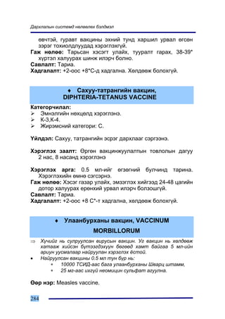 Äàðõëàëûí ñèñòåìä íºëººëºõ áýëäìýë

  ºâ÷òýé, ãóðàâò âàêöèíû ýõíèé òóíä õàðøèë óðâàë ºãñºí
  çýðýã òîõèîëäëóóäàä õýðýãëýõã¿é.
Ãàæ íºëºº: Òàðüñàí õýñýãò óëàéõ, òóóðàëò ãàðàõ, 38-39*
  õ¿ðòýë õàëóóðàõ øèíæ èëýð÷ áîëíî.
Ñàâëàëò: Òàðèà.
Õàäãàëàëò: +2-îîñ +8*Ñ-ä õàäãàëíà. Õºëäººæ áîëîõã¿é.


               ♦ Ñàõóó-òàòðàíãèéí âàêöèí,
              DIPHTERIA-TETANUS VACCINE
Êàòåãîð÷èëàë:
   Ýìíýëãèéí íºõöºëä õýðýãëýíý.
   Ê-3,Ê-4.
   Æèðýìñíèé êàòåãîðè: C.

¯éëäýë: Ñàõóó, òàòðàíãèéí ýñðýã äàðõëààã ñýðãýýíý.

Õýðýãëýõ çààëò: ªðãºí âàêöèíæóóëàëòûí òîâëîëûí äàãóó
  2 íàñ, 8 íàñàíä õýðýãëýíý

Õýðýãëýõ àðãà: 0.5 ìë-èéã ºãçºãíèé áóë÷èíä òàðèíà.
  Õýðýãëýõèéí ºìíº ñýãñýðíý.
Ãàæ íºëºº: Õýñýã ãàçàð óëàéõ, ýìçýãëýõ õèéãýýä 24-48 öàãèéí
  äîòîð õàëóóðàõ åðºíõèé óðâàë èëýð÷ áîëçîøã¿é.
Ñàâëàëò: Òàðèà.
Õàäãàëàëò: +2-îîñ +8 Ñ*-ò õàäãàëíà, õºëäººæ áîëîõã¿é.


           ♦ Óëààíáóðõàíû âàêöèí, VACCINUM
                         MORBILLORUM
⇒     Õ¿÷èéã íü ñóëðóóëñàí âèðóñûí âàêöèí. Óã âàêöèí íü õºëäººæ
      õàòààæ õèéñýí á¿òýýãäýõ¿¿í áºãººä õàìò áàéãàà 5 ìë-èéí
      àðèóí óóñìàëààð íàéðóóëàí õýðýãëýõ ¸ñòîé.
•     Íàéðóóëñàí âàêöèíû 0.5 ìë òóí á¿ð íü:
          ∗   10000 ÒÑÈÄ-ààñ áàãà óëààíáóðõàíû Øâàðö øòàìì,
          ∗   25 ìã-ààñ èõã¿é íåîìèöèí ñóëüôàò àãóóëíà.

ªºð íýð: Measles vaccine.

284
 