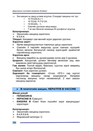 Äàðõëàëûí ñèñòåìä íºëººëºõ áýëäìýë

⇒     Ýíý âàêöèí íü àìüä øòàìì àãóóëíà. Ñòàíäàðò âàêöèíû íýã òóí:
            ∗   10 TCUDLS-c 1,
            ∗   10 TCUD P-712 CH,
            ∗   10 DCUDL - 1,
            ∗   Ñààãèéí óóñãàñàí àìüä âèðóñ,
            ∗   7 ìã-ààñ áàãàã¿é íåîìèöèí Â ñóëüôàòûã àãóóëíà.
Êàòåãîð÷èëàë:
    Ýìíýëãèéí íºõöºëä õýðýãëýíý.
    Ê-3,Ê-4.
¯éëäýë: Õàëäâàðò ñàà ºâ÷íèé ýñðýã äàðõëàë ¿¿ñãýíý.
Õýðýãëýõ çààëò:
• ªðãºí âàêöèíæóóëàëòûí òîâëîëûí äàãóó õýðýãëýíý
• Ñààãèéí 3 òºðëèéí âèðóñýýð ¿¿ñýõ ñààãààñ õ¿¿õäèéã
    áîëîí ºâ÷èëæ áîëçîøã¿é íàñàíä õ¿ðýã÷äèéã èäýâõèòýé
    ñýðãèéëýõýä õýðýãëýíý.
Õýðýãëýõ àðãà:
• Âàêöèíû ººðèéíõ íü äóñààãóóðààð õýëýí äîð 2 äóñààíà.
Öýýðëýë: Õàëóóíòàé, öî÷ìîã ºâ÷íººð ºâ÷èëñºí ¿åä, ìºí
   æèðýìñýí ýìýãòýé÷¿¿äýä õýðýãëýõã¿é.
Ãàæ íºëºº: Òîëãîé ºâäºõ, áººëæèõ, ñóóëãàõ çýðýã ºâºðìºö
   áóñ øèíæ èëýð÷ áîëçîøã¿é.
Ñàâëàëò: Óóæ õýðýãëýõ óóñìàë.
Õàäãàëàëò áà òýýâýðëýëò: +2-îîñ +8*Ñ-ò ñàð õ¿ðòýë
   õàäãàëàõàä âàêöèíû ÷àíàð àëäàãäàõã¿é. Õºëäººæ
   ãýñãýýõýä âàêöèíû òèòðò íºëººëºõã¿é. 2 æèë çààñàí
   íºõöºëä õàäãàëíà.


      ♦ Â ãåïàòèòèéí âàêöèí, HEPATITIS B VACCINE
Ìàíàé óëñàä:
∗ ÃÅÏÀÊÑÈÍ-Á
∗ HEPACINE B /Ñàìñóíã/,
∗ ENGERIX B /Ñìèò Êëèí ï¿¿ñèéí/ çýðýã âàêöèíóóäûã
   õýðýãëýäýã.

Êàòåãîð÷èëàë:
   Ýìíýëãèéí íºõöºëä õýðýãëýíý.
   Ê-4,Ê-5,Ê-6.
   Æèðýìñíèé êàòåãîðè: C.

286
 