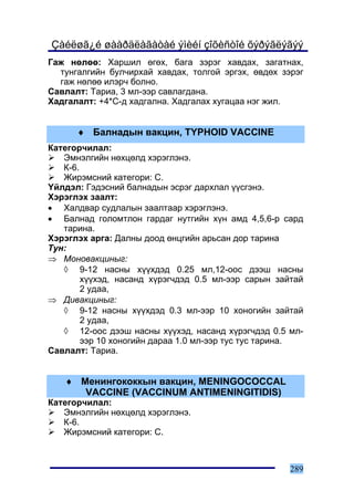 Çàéëøã¿é øààðäëàãàòàé ýìèéí çîõèñòîé õýðýãëýãýý
Ãàæ íºëºº: Õàðøèë ºãºõ, áàãà çýðýã õàâäàõ, çàãàòíàõ,
  òóíãàëãèéí áóë÷èðõàé õàâäàõ, òîëãîé ýðãýõ, ºâäºõ çýðýã
  ãàæ íºëºº èëýð÷ áîëíî.
Ñàâëàëò: Òàðèà, 3 ìë-ýýð ñàâëàãäàíà.
Õàäãàëàëò: +4*Ñ-ä õàäãàëíà. Õàäãàëàõ õóãàöàà íýã æèë.


      ♦ Áàëíàäûí âàêöèí, TYPHOID VACCINE
Êàòåãîð÷èëàë:
   Ýìíýëãèéí íºõöºëä õýðýãëýíý.
   Ê-6.
   Æèðýìñíèé êàòåãîðè: C.
¯éëäýë: Ãýäýñíèé áàëíàäûí ýñðýã äàðõëàë ¿¿ñãýíý.
Õýðýãëýõ çààëò:
• Õàëäâàð ñóäëàëûí çààëòààð õýðýãëýíý.
• Áàëíàä ãîëîìòëîí ãàðäàã íóòãèéí õ¿í àìä 4,5,6-ð ñàðä
   òàðèíà.
Õýðýãëýõ àðãà: Äàëíû äîîä ºíöãèéí àðüñàí äîð òàðèíà
Òóí:
⇒ Ìîíîâàêöèíûã:
   ◊ 9-12 íàñíû õ¿¿õäýä 0.25 ìë,12-îîñ äýýø íàñíû
        õ¿¿õýä, íàñàíä õ¿ðýã÷äýä 0.5 ìë-ýýð ñàðûí çàéòàé
        2 óäàà,
⇒ Äèâàêöèíûã:
   ◊ 9-12 íàñíû õ¿¿õäýä 0.3 ìë-ýýð 10 õîíîãèéí çàéòàé
        2 óäàà,
   ◊ 12-îîñ äýýø íàñíû õ¿¿õýä, íàñàíä õ¿ðýã÷äýä 0.5 ìë-
        ýýð 10 õîíîãèéí äàðàà 1.0 ìë-ýýð òóñ òóñ òàðèíà.
Ñàâëàëò: Òàðèà.


   ♦ Ìåíèíãîêîêêûí âàêöèí, MENINGOCOCCAL
      VACCINE (VACCINUM ANTIMENINGITIDIS)
Êàòåãîð÷èëàë:
   Ýìíýëãèéí íºõöºëä õýðýãëýíý.
   Ê-6.
   Æèðýìñíèé êàòåãîðè: C.



                                                     289
 