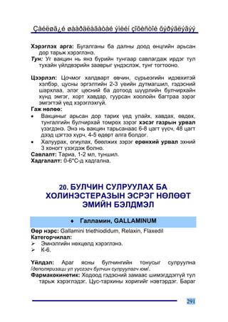 Çàéëøã¿é øààðäëàãàòàé ýìèéí çîõèñòîé õýðýãëýãýý

Õýðýãëýõ àðãà: Áóãàëãàíû áà äàëíû äîîä ºíöãèéí àðüñàí
  äîð òàðüæ õýðýãëýíý.
Òóí: Óã âàêöèí íü ÿíç á¿ðèéí òóíãààð ñàâëàãäàæ èðäýã òóë
  òóõàéí ¿éëäâýðèéí çààâðûã ¿íäýñëýæ, òóíã òîãòîîíî.

Öýýðëýë: Öî÷ìîã õàëäâàðò ºâ÷èí, ñ¿ðüåýãèéí èäýâõèòýé
  õýëáýð, öóñíû ýðãýëòèéí 2-3 ¿åèéí äóòìàãøèë, ãýäýñíèé
  øàðõëàà, ýëýã öºñíèé áà äîòîîä ø¿¿ðëèéí áóë÷èðõàéí
  õ¿íä ýìãýã, õîðò õàâäàð, ãóóðñàí õîîëîéí áàãòðàà çýðýã
  ýìãýãòýé ¿åä õýðýãëýõã¿é.
Ãàæ íºëºº:
• Âàêöèíûã àðüñàí äîð òàðèõ ¿åä óëàéõ, õàâäàõ, ºâäºõ,
   òóíãàëãèéí áóë÷èðõàé òîìðîõ çýðýã õýñýã ãàçðûí óðâàë
   ¿çýãäýíý. Ýíý íü âàêöèí òàðüñàíààñ 6-8 öàãò ¿¿ñ÷, 48 öàãò
   äýýä öýãòýý õ¿ð÷, 4-5 ºäºðò àëãà áîëäîã.
• Õàëóóðàõ, îãèóëàõ, áººëæèõ çýðýã åðºíõèé óðâàë ýõíèé
   3 õîíîãò ¿çýãäýæ áîëíî.
Ñàâëàëò: Òàðèà, 1-2 ìë, òóíøèë.
Õàäãàëàëò: 0-6*Ñ-ä õàäãàëíà.



           20. ÁÓË×ÈÍ ÑÓËÐÓÓËÀÕ ÁÀ
     ÕÎËÈÍÝÑÒÅÐÀÇÛÍ ÝÑÐÝÃ ÍªËªªÒ
           ÝÌÈÉÍ ÁÝËÄÌÝË
               ♦ Ãàëëàìèí, GALLAMINUM
ªºð íýðñ: Gallamini triethiodidum, Relaxin, Flaxedil
Êàòåãîð÷èëàë:
   Ýìíýëãèéí íºõöºëä õýðýãëýíý.
   Ê-6.

¯éëäýë: Àðàã ÿñíû áóë÷èíãèéí òîíóñûã ñóëðóóëíà
/äåïîëÿðèçàöè ¿ë ¿¿ñãýã÷ áóë÷èí ñóëðóóëàã÷ þì/.
Ôàðìàêîêèíåòèê: Õîäîîä ãýäýñíèé çàìààñ øèìýãääýãã¿é òóë
   òàðüæ õýðýãëýäýã. Öóñ-òàðõèíû õîðèãèéã íýâòýðäýã. Áàðàã


                                                        291
 