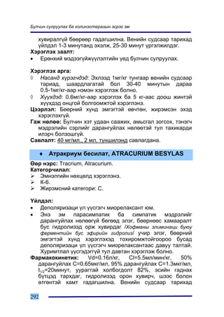 Áóë÷èí ñóëðóóëàõ áà õîëèíýñòåðàçûí ýñðýã ýì

  õóâèðàëã¿é áººðººð ãàäàãøèëíà. Âåíèéí ñóäñààð òàðèõàä
  ¿éëäýë 1-3 ìèíóòàíä ýõýëæ, 25-30 ìèíóò ¿ðãýëæèëäýã.
Õýðýãëýõ çààëò:
• Åðºíõèé ìýäýýã¿éæ¿¿ëýëòèéí ¿åä áóë÷èí ñóëðóóëàõ.

Õýðýãëýõ àðãà:
◊ Íàñàíä õ¿ðýã÷äýä: Ýõëýýä 1ìã/êã òóíãààð âåíèéí ñóäñààð
   òàðèàä, øààðäëàãàòàé áîë 30-40 ìèíóòûí äàðàà
   0.5-1ìã/êã-ààð íýìýí õýðýãëýæ áîëíî.
◊ Õ¿¿õäýä: 0.6ìã/êã-ààð õýðýãëýõ áà 5 êã-ààñ äîîø æèíòýé
   õ¿¿õäýä îíöãîé áîëãîîìæòîé õýðýãëýíý.
Öýýðëýë: Áººðíèé õ¿íä ýìãýãòýé ºâ÷òºí, æèðýìñýí ýõýä
  õýðýãëýõã¿é.
Ãàæ íºëºº: Áóë÷èí õýò óäààí ñààæèõ, àìüñãàë çîãñîõ, òýíýã÷
  ìýäðýëèéí ñýðëèéã äàðàíãóéëàõ íºëººòýé òóë òàõèêàðäè
  èëýð÷ áîëçîøã¿é.
Ñàâëàëò: 40 ìã/ìë., 2 ìë, òóíøèëýíä ñàâëàãäàíà.

   ♦ Àòðàêðèóì áåñèëàò, ATRACURIUM BESYLAS
ªºð íýðñ: Tracrium, Atracurium.
Êàòåãîð÷èëàë:
   Ýìíýëãèéí íºõöºëä õýðýãëýíý.
   Ê-6.
   Æèðýìñíèé êàòåãîðè: Ñ.

¯éëäýë:
• Äåïîëÿðèçàöè ¿ë ¿¿ñãýã÷ ìèîðåëàêñàíò þì.
• Ýíý ýì ïàðàñèìïàòèê áà ñèìïàòèê ìýäðýëèéã
   äàðàíãóéëàõ íºëººã¿é áºãººä ýëýã, áººðíººñ õàìààðàëò
   áóñ ãèäðîëèçýä îðæ õóâèðäàã /Õîôìàíû ýëèìèíàöè áóþó
   ôåðìåíòèéí áóñ ýôèðèéí ãèäðîëèç/ ó÷èð ýëýã, áººðíèé
   ýìãýãòýé õ¿íä õýðýãëýõýä òîõèðîìæòîéãîîðîî áóñàä
   äåïîëÿðèçàöè ¿ë ¿¿ñãýã÷ ìèîðåëàêñàíòààñ äàâóó òàëòàé.
   Õóðèìòëàë ¿¿ñãýäýãã¿é òóë äàâòàí õýðýãëýæ áîëíî.
Ôàðìàêîêèíåòèê:     Vd=0.16ë/êã,   Cl=5.5ìë/ìèí/êã, 50%
  äàðàíãóéëàõ C=0.65ìêã/ìë, 95% äàðàíãóéëàõ C=1.3ìêã/ìë,
  t1/2=20ìèíóò, óóðàãòàé õîëáîãäîëò 82%, ýñèéí ãàäíàõ
  á¿òöýä òàðõäàã, ãèäðîëèçýä îðîí õóâèð÷, øýýñ áîëîí
  ºòãºíòýé õàìò ãàäàãøèëíà. Âåíèéí ñóäñààð òàðèõàä

292
 