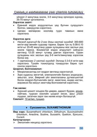 Çàéëøã¿é øààðäëàãàòàé ýìèéí çîõèñòîé õýðýãëýãýý
  ¿éëäýë 2 ìèíóòàíä ýõýëæ, 3-5 ìèíóòàíä îðãèëäîî õ¿ðýýä,
  35-70 ìèíóò ¿ðãýëæèëíý.
Õýðýãëýõ çààëò:
• Åðºíõèé ìýäýý àëäóóëàëòûí ¿åä áóë÷èí ñóëðóóëàã÷
   áîëãîí, õàâñðóóëàí õýðýãëýíý.
• Öàãààí ìºãººðñºí õîîëîéä ãóóðñ òàâèõûí ºìíº
   õýðýãëýíý.

Õýðýãëýõ àðãà:
• Íàñàíä õ¿ðýã÷èä áà 2-îîñ äýýø íàñòàé õ¿¿õäýä: 300-600
   ìêã/êã-ààð âåíèéí ñóäñààð òàðèíà. Áàðèõ òóí íü 0.08-0.10
   ìã/êã-ûã 20-45 ìèíóòàíä óäààí õóãàöààíû ìýñ çàñëûí ¿åä
   ýõýëæ òàðèíà. Çîõèìæòîé ìýäýý àëäóóëàëò õèéãäñýí
   ºâ÷òºíä 12-25 ìèíóò òóòàìä äàâòàí õýðýãëýíý. Óäààí
   õóãàöààíû ìýñ çàñëûí ¿åä 5-9 ìêã/êã/ìèíóòààð õýðýãëýæ
   áîëîõ þì.
• 1 ñàðòàéãààñ 2 íàñòàé õ¿¿õäýä: Ýõëýýä 0.3-0.4 ìã/êã-ààð
   õýðýãëýíý. Òóõàéí òîõèîëäîëä òîõèðóóëàí áàðèõ òóíã
   ñîíãîí õýðýãëýíý.
Öýýðëýë, áîëãîîìæëîë:
• Ìèîðåëàêñàíòàä õýò ìýäðýã ºâ÷òºíä õýðýãëýõã¿é.
• Ç¿ðõ ñóäàñíû ýìãýãòýé, ýëåêòðîëèòèéí áàëàíñ àëäàãäñàí,
   àìüñãàë, ýëýã, áººðíèé ¿éë àæèëëàãààíû äóòìàãøèëòàé
   áîëîí ìýäðýë-áóë÷èíãèéí ýìãýã, ìèàñòåíè, ºíäºð íàñòàí,
   æèðýìñýí áà õºõ¿¿ë ýìýãòýéä áîëãîîìæòîé õýðýãëýíý.

Ãàæ íºëºº:
• Ç¿ðõíèé öîõèëò îëøðîõ áà öººðºõ, äàðàëò áóóðàõ, àïíîå,
   íàéòààõ, ãóóðñàí õîîëîéí ø¿¿ðýë èõñýõ, àðüñ óëàéí
   òóóðàõ, çàãàòíàõ çýðýã ãàæ íºëºº èëýð÷ áîëçîøã¿é.
Ñàâëàëò: 10 ìã/ìë, òóíøèë.


           ♦ Ñóêñàìåòîí, SUXAMETHONIUM
ªºð íýðñ: Suxamethonii chloridum, Dithylinum, Succinylcholini
   chloridum, Anectine, Scoline, Sucostrin, Quelicin, Syncuror,
   Curacit.
Êàòåãîð÷èëàë:
    Ýìíýëãèéí íºõöºëä õýðýãëýíý.

                                                           293
 