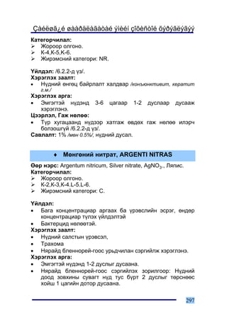 Çàéëøã¿é øààðäëàãàòàé ýìèéí çîõèñòîé õýðýãëýãýý
Êàòåãîð÷èëàë:
   Æîðîîð îëãîíî.
   Ê-4,Ê-5,K-6.
   Æèðýìñíèé êàòåãîðè: NR.

¯éëäýë: /6.2.2-ä ¿ç/.
Õýðýãëýõ çààëò:
•  Í¿äíèé ºíãºö áàéðëàëò õàëäâàð /êîíúþíêòèâèò, êåðàòèò
   ã.ì./
Õýðýãëýõ àðãà:
• Ýìãýãòýé í¿äýíä 3-6 öàãààð 1-2 äóñëààð äóñààæ
   õýðýãëýíý.
Öýýðëýë, Ãàæ íºëºº:
• Ò¿ð õóãàöààíä í¿äýýð õàòãàæ ºâäºõ ãàæ íºëºº èëýð÷
   áîëçîøã¿é /6.2.2-ä ¿ç/.
Ñàâëàëò: 1% /ìºí 0.5%/, í¿äíèé äóñàë.


           ♦ Ìºíãºíèé íèòðàò, ARGENTI NITRAS
ªºð íýðñ: Argentum nitricum, Silver nitrate, AgNO3., Ëÿïèñ.
Êàòåãîð÷èëàë:
   Æîðîîð îëãîíî.
   Ê-2,Ê-3,Ê-4.L-5.L-6.
   Æèðýìñíèé êàòåãîðè: Ñ.

¯éëäýë:
• Áàãà êîíöåíòðàöèàð àðãààõ áà ¿ðýâñëèéí ýñðýã, ºíäºð
   êîíöåíòðàöèàð ò¿ëýõ ¿éëäýëòýé
• Áàêòåðöèä íºëººòýé.
Õýðýãëýõ çààëò:
• Í¿äíèé ñàëñòûí ¿ðýâñýë,
• Òðàõîìà
• Íÿðàéä áëåííîðåé-ãîîñ óðüä÷èëàí ñýðãèéëæ õýðýãëýíý.
Õýðýãëýõ àðãà:
• Ýìãýãòýé í¿äýíä 1-2 äóñëûã äóñààíà.
• Íÿðàéä áëåííîðåé-ãîîñ ñýðãèéëýõ çîðèëãîîð: Í¿äíèé
   äîîä çîâõèíû ñóâàãò í¿ä òóñ á¿ðò 2 äóñëûã òºðñíººñ
   õîéø 1 öàãèéí äîòîð äóñààíà.


                                                              297
 
