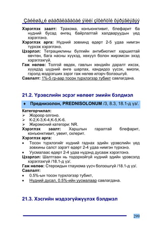 Çàéëøã¿é øààðäëàãàòàé ýìèéí çîõèñòîé õýðýãëýãýý
Õýðýãëýõ çààëò: Òðàõîìà, êîíúþíêòèâèò, áëåôàðèò áà
  í¿äíèé áóñàä ºíãºö áàéðëàëòàé õàëäâàðóóäûí ¿åä
  õýðýãëýíý.
Õýðýãëýõ àðãà: Í¿äíèé çîâõèíä ºäºðò 2-5 óäàà íèìãýí
  ò¿ðõýæ õýðýãëýíý.
Öýýðëýë: Òåòðàöèêëèíû á¿ëãèéí àíòèáèîòèêò õàðøèëòàé
  ºâ÷òºí, áàãà íàñíû õ¿¿õýä, õºõ¿¿ë áîëîí æèðýìñýí ýõýä
  õýðýãëýõã¿é.
Ãàæ íºëºº: Òîëãîé ºâäºõ, ãàâëûí õºíäèéí äàðàëò èõñýõ,
  õ¿¿õäýä ø¿äíèé ºíãº øàðëàõ, êàíäèäîç ¿¿ñýõ, ìèîïè,
  ãýðýëä ìýäðýãøèõ çýðýã ãàæ íºëºº èëýð÷ áîëçîøã¿é.
Ñàâëàëò: 1%-5 ãð-ààð òîñîí ò¿ðõëýãýýð òóáèêò ñàâëàãäàíà.



21.2. ¯ðýâñëèéí ýñðýã íºëººò ýìèéí áýëäìýë
♦ Ïðåäíèçîëîí, PREDNISOLONUM /3, 8.3, 18.1-ä ¿ç/.
Êàòåãîð÷èëàë:
    Æîðîîð îëãîíî.
    Ê-2,Ê-3,Ê-4,K-5,K-6.
    Æèðýìñíèé êàòåãîðè: NR.
Õýðýãëýõ      çààëò:     Õàðøëûí     ãàðàëòàé     áëåôàðèò,
   êîíúþíêòèâèò, óâåèò, ñêëåðèò.
Õýðýãëýõ àðãà:
• Òîñîí ò¿ðõëýãèéã í¿äíèé ãàäíàõ ýäèéí ¿ðýâñëèéí ¿åä
    çîâõèíû ñàëñò çýðýãò ºäºðò 2-4 óäàà íèìãýí ò¿ðõýíý.
• Óóñìàëààñ ºäºðò 2-4 óäàà í¿äýíä äóñààæ õýðýãëýíý.
Öýýðëýë: Øàëòãààí íü òîäîðõîéã¿é í¿äíèé ýäèéí ¿ðýâñýëä
   õýðýãëýõã¿é /18.1-ä ¿ç/.
Ãàæ íºëºº: Ñòåðîèäûí ãëàóêîìà ¿¿ñ÷ áîëçîøã¿é /18.1-ä ¿ç/.
Ñàâëàëò:
• 0.5%-ûí òîñîí ò¿ðõëýãýýð òóáèêò,
• Í¿äíèé äóñàë, 0.5%-èéí óóñìàëààð ñàâëàãäàíà.



21.3. Õýñãèéí ìýäýýã¿éæ¿¿ëýõ áýëäìýë


                                                       299
 