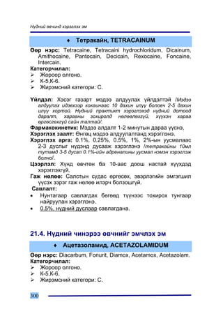 Í¿äíèé ºâ÷èíä õýðýãëýõ ýì


               ♦ Òåòðàêàéí, TETRACAINUM
ªºð íýðñ: Tetracaine, Tetracaini hydrochloridum, Dicainum,
   Amithocaine, Pantocain, Decicain, Rexocaine, Foncaine,
   Intercain.
Êàòåãîð÷èëàë:
    Æîðîîð îëãîíî.
    Ê-5,Ê-6.
    Æèðýìñíèé êàòåãîðè: C.

¯éëäýë: Õýñýã ãàçàðò ìýäýý àëäóóëàõ ¿éëäýëòýé /Ìýäýý
   àëäóóëàõ èäýâõýýð êîêàèíààñ 10 äàõèí èë¿¿ áîëîâ÷ 2-5 äàõèí
   èë¿¿ õîðòîé. Í¿äíèé ïðàêòèêò õýðýãëýõýä í¿äíèé äîòîîä
   äàðàëò, õàðààíû çîõèðîëä íºëººëºõã¿é, õ¿¿õýí õàðàà
   ºðãºñãºõã¿é ñàéí òàëòàé/.
Ôàðìàêîêèíåòèê: Ìýäýý àëäàëò 1-2 ìèíóòûí äàðàà ¿¿ñíý,
Õýðýãëýõ çààëò: ªíãºö ìýäýý àëäóóëàëòàíä õýðýãëýíý.
Õýðýãëýõ àðãà: 0.1%, 0.25%, 0.5%, 1%, 2%-ûí óóñìàëààñ
  2-3 äóñëûã í¿äýíä äóñààæ õýðýãëýíý /òåòðàêàéíû 10ìë
   òóòàìä 3-5 äóñàë 0.1%-èéí àäðåíàëèíû óóñìàë íýìýí õýðýãëýæ
   áîëíî/.
Öýýðëýë: Õ¿íä ºâ÷òºí áà 10-ààñ äîîø íàñòàé õ¿¿õäýä
   õýðýãëýõã¿é.
Ãàæ íºëºº: Ñàëñòûí ñóäàñ ºðãºñºõ, ýâýðëýãèéí ýìãýãøèë
   ¿¿ñýõ çýðýã ãàæ íºëºº èëýð÷ áîëçîøã¿é.
 Ñàâëàëò:
• Íóíòàãààð ñàâëàãäàõ áºãººä ò¿¿íýýñ òîõèðîõ òóíãààð
    íàéðóóëàí õýðýãëýíý.
• 0.5%, í¿äíèé äóñëààð ñàâëàãäàíà.



21.4. Í¿äíèé ÷èíýðýý ºâ÷íèéã ýì÷ëýõ ýì
          ♦ Àöåòàçîëàìèä, ACETAZOLAMIDUM
ªºð íýðñ: Diacarbum, Fonurit, Diamox, Acetamox, Acetazolam.
Êàòåãîð÷èëàë:
   Æîðîîð îëãîíî.
   Ê-5,Ê-6.
   Æèðýìñíèé êàòåãîðè: C.

300
 