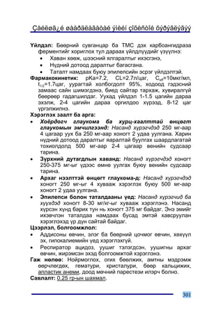 Çàéëøã¿é øààðäëàãàòàé ýìèéí çîõèñòîé õýðýãëýãýý

¯éëäýë: Áººðíèé ñóâãàíöàð áà ÒÌÑ äýõ êàðáîàíãèäðàçà
  ôåðìåíòèéã õîðèãëîõ òóë äàðààõ ¿éëäë¿¿äèéã ¿ç¿¿ëíý:
   • Õàâàí õººæ, øýýñíèé ÿëãàðàëòûã èõýñãýíý,
   • Í¿äíèé äîòîîä äàðàëòûã áàãàñãàíà.
   • Òàòàëò íàìäààõ áóþó ýïèëåïñèéí ýñðýã ¿éëäýëòýé.
Ôàðìàêîêèíåòèê: pKa=7.2, CL=2.7ë/öàã, Ceff=10ìêã/ìë,
  t1/2=1.7öàã, óóðàãòàé õîëáîãäîëò 95%, õîäîîä ãýäýñíèé
  çàìààñ ñàéí øèìýãäýíý, áèåä ñàéòàð òàðõàæ, õóâèðàëã¿é
  áººðººð ãàäàãøèëäàã. Óóõàä ¿éëäýë 1-1.5 öàãèéí äàðàà
  ýõýëæ, 2-4 öàãèéí äàðàà îðãèëäîî õ¿ðýýä, 8-12 öàã
  ¿ðãýëæèëíý.
Õýðýãëýõ çààëò áà àðãà:
• Õî¸ðäîã÷ ãëàóêîìà áà õóðö-õààëòòàé ºíöºãò
   ãëàóêîìûí ýì÷èëãýýíä: Íàñàíä õ¿ðýã÷äýä 250 ìã-ààð
   4 öàãààð óóõ áà 250 ìã-ààð õîíîãò 2 óäàà óóëãàíà. Õàðèí
   í¿äíèé äîòîîä äàðàëòûã ÿàðàëòàé áóóëãàõ øààðäëàãàòàé
   òîõèîëäîëä 500 ìã-ààð 2-4 öàãààð âåíèéí ñóäñààð
   òàðèíà.
• Ç¿ðõíèé äóòàãäëûí õàâàíä: Íàñàíä õ¿ðýã÷äýä õîíîãò
   250-375 ìã-ûã ¿äýýñ ºìíº óóëãàõ áóþó âåíèéí ñóäñààð
   òàðèíà.
• Àðõàã íýýëòòýé ºíöºãò ãëàóêîìà-ä: Íàñàíä õ¿ðýã÷äýä
   õîíîãò 250 ìã-ûã 4 õóâààæ õýðýãëýõ áóþó 500 ìã-ààð
   õîíîãò 2 óäàà óóëãàíà.
• Ýïèëåïñè áîëîí òàòàëäààíû ¿åä: Íàñàíä õ¿ðýã÷èä áà
   õ¿¿õäýä õîíîãò 8-30 ìã/êã-ûã õóâààæ õýðýãëýíý. Íàñàíä
   õ¿ðñýí õ¿íä áàðèõ òóí íü õîíîãò 375 ìã áàéäàã. Ýíý ýìèéã
   èõýâ÷ëýí òàòàëäàà íàìäààõ áóñàä ýìòýé õàâñðóóëàí
   õýðýãëýõýä ¿ð ä¿í ñàéòàé áàéäàã.
Öýýðëýë, áîëãîîìæëîë:
• Àääèñîíû ºâ÷èí, ýëýã áà áººðíèé öî÷ìîã ºâ÷èí, õºõ¿¿ë
   ýõ, ãèïîêàëèåìèéí ¿åä õýðýãëýõã¿é.
• Ðåñïèðàòîð àöèäîç, óóøèã òýëýãäñýí, óóøèãíû àðõàã
   ºâ÷èí, æèðýìñýí ýõýä áîëãîîìæòîé õýðýãëýíý.
Ãàæ íºëºº: Íîéðìîãëîõ, îãèõ áººëæèõ, àìòíû ìýäðýìæ
  ººð÷ëºãäºõ, ãåìàòóðè, êðèñòàëóðè, áººð êàëüöèæèõ,
  àïëàñòèê àíåìè, äîîä ìº÷íèé ïàðåñòåçè èëýð÷ áîëíî.
Ñàâëàëò: 0.25 ãð-ûí øàõìàë.


                                                       301
 
