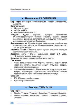Í¿äíèé ºâ÷èíä õýðýãëýõ ýì




              ♦ Ïèëîêàðïèí, PILOCARPINUM
ªºð íýðñ: Pilocarpini hydrochloridum, Pilocar, Almocarpine,
   Akarpine.
Êàòåãîð÷èëàë:
    Æîðîîð îëãîíî.
    Ê-3,Ê-4,Ê-5,K-6.
    Æèðýìñíèé êàòåãîðè: C.
¯éëäýë:       Õ¿¿õýí     õàðààíû     öàãèðàã    áóë÷èíãèéí
   Ì-õîëèíîðåöåïòîðûã ñýðãýýí àãøààæ, õ¿¿õýí õàðààã
   íàðèéñãàí, øèíãýíèé ýðãýëäýëòèéã ñàéæðóóëàõ òóë í¿äíèé
   äîòîîä äàðàëòûã ñàéòàð áóóðóóëíà.
Ôàðìàêîêèíåòèê: Í¿äýíä äóñààæ õýðýãëýõýä í¿äíèé äîòîîä
   äàðàëò áóóëãàõ ¿éëäýë íü 60 ìèíóò îð÷ìûí äàðàà ýõëýýä,
   3-4 öàã ¿ðãýëæèëäýã.
Õýðýãëýõ çààëò: Ãëàóêîìà /àðõàã åðäèéí ãëàóêîìà, ÿëàíãóÿà
   íýýëòòýé ºíöºãò ãëàóêîìà/.
Õýðýãëýõ àðãà: 1-5%-ûí óóñìàëààñ ºäºðò 2-4 óäàà,
   1-2 äóñëààð äóñààæ õýðýãëýíý.
Öýýðëýë: Óã ýìýíä õàðøèëòàé áîë õýðýãëýõã¿é.
Ãàæ íºëºº:
• Õýñýã ãàçðûí íºëººíººñ: Õîðñîõ, çàãàòíàõ, í¿äíèé ñàëñò
    õàâàãíàõ, ìèîïè, õààëòòàé ºíöºãò ãëàóêîìà ñýäðýõ,
    ñîðìîñëîãèéí ñïàçì èëðýõ,
• Ñèñòåìèéí íºëººíººñ: Ïàðàñèìïàòèê ìýäðýë ñýðãýñíýýñ
    õºëðºõ, áðàäèêàðäè, ãýäýñ áàçëàõ, ø¿ëñ ãîîæèõ, ãóóðñàí
    õîîëîéí àã÷èë çýðýã ãàæ íºëºº èëýð÷ áîëçîøã¿é.
Ñàâëàëò:
• 2%, 4%-ûí í¿äíèé äóñëààð,
• Íóíòàãààð ñàâëàãäàíà.


                  ♦ Òèìîëîë, TIMOLOLUM
ªºð íýðñ:
• Timolol: Timacar, Timacxor, Blocadren, Timohexal, Blocanol,
• Timolol maleate: Blocadren, Timoptic, Timopmol, Optimol,
   Ocupres.

302
 