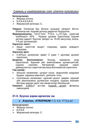 Çàéëøã¿é øààðäëàãàòàé ýìèéí çîõèñòîé õýðýãëýãýý
Êàòåãîð÷èëàë:
   Æîðîîð îëãîíî.
   Ê-3,K-4,K-5,K-6.
   Æèðýìñíèé êàòåãîðè: C.

¯éëäýë: Ñåëåêòèâ áóñ áîãèíî õóãàöààò ¿éëäýëò áåòòà-
  áëîêàòîð þì. Í¿äíèé äîòîîä äàðàëòûã áóóðóóëíà.
Ôàðìàêîêèíåòèê: Vd=2.1ë/êã, F=0.5, t1/2=4.1öàã, óóðàãòàé
  õîëáîãäîëò 60%.      Í¿äýíä äóñààæ õýðýãëýõýä í¿äíèé
  äîòîîä äàðàëò áóóëãàõ ¿éëäýë íü 15-30 ìèíóòàíä ýõýëæ,
  1-5 öàã ¿ðãýëæèëäýã.
Õýðýãëýõ çààëò:
• Àðõàã íýýëòòýé ºíöºãò ãëàóêîìà, çàðèì õî¸ðäîã÷
   ãëàóêîìà.
Õýðýãëýõ àðãà:
• 0.25%ûí óóñìàëààñ ºäºðò 2 óäàà 1 äóñëààð äóñààæ
   õýðýãëýíý.
Öýýðëýë,     áîëãîîìæëîë:      Õ¿¿õýä,   æèðýìñýí   ýõýä
  õýðýãëýõã¿é. Ç¿ðõíèé ¿éë àæèëëàãààíû äóòìàãøèëòàé,
  ãóóðñàí     õîîëîéí     áàãòðààòàé,    ç¿ðõíèé   ñýðýë
  äàìæóóëàëòûí õîðèãòîé ºâ÷òºíä áîëãîîìæòîé õýðýãëýíý.
Ãàæ íºëºº:
• Õýñãèéí íºëººíººñ: öî÷ðîë ¿¿ñýõ, ýâýðëýãèéí ìýäðýìæ
   áóóðàõ, õàðààíû ººð÷ëºëò, äèïëîïè, ïòîç,
• Ñèñòåìèéí íºëººíººñ: ç¿ðõíèé öîõèëò öººðºõ, ç¿ðõíèé
   ¿éë àæèëëàãààíû äóòìàãøèë õ¿íäðýõ, ãóóðñàí õîîëîéí
   áàãòðàà õºäëºõ çýðýã ãàæ íºëºº èëýð÷ áîëçîøã¿é.
Ñàâëàëò: 0.25%-5 ìë-ýýð í¿äíèé äóñàë ôëàêîíä
   ñàâëàãäàíà.


21.5. Õ¿¿õýí õàðàà ºðãºñãºõ ýì
     ♦ Àòðîïèí, ATROPINUM /1.3, 4.2, 17.5-ä ¿ç/
Êàòåãîð÷èëàë:
   Æîðîîð îëãîíî.
   Ê-5,Ê-6.
   Æèðýìñíèé êàòåãîðè: C.


                                                     303
 