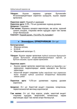 Í¿äíèé ºâ÷èíä õýðýãëýõ ýì

¯éëäýë:      Õ¿¿õýí  õàðààíû    öàãèðàã    áóë÷èíãèéí
  Ì-õîëèíîðåöåïòîðûã õîðèãëîí ñóëðóóëæ, õ¿¿õýí õàðààã
  ºðãºñãºíº.

Õýðýãëýõ çààëò: Í¿äíèé óã äóðàíäàõ
Õýðýãëýõ àðãà: 0.5%, 1%-ûí óóñìàëààñ í¿äýíä äóñààíà.
Öýýðëýë: Ãëàóêîìà.
Ãàæ íºëºº: Õàðààíû çîõèðîë ººð÷ëºãäºõ, àì õàòàõ, ç¿ðõíèé
  öîõèëò îëøðîõ, ãëàóêîìà ºâ÷èí õóðöäàõ çýðýã ãàæ íºëºº
  èëýð÷ áîëçîøã¿é.
Ñàâëàëò: Í¿äíèé äóñàë, 1%,0.5%,1% /ñóëüôàò/.


         ♦ Ýïèíåôðèí, EPINEPHRINUM /3-ò ¿ç/
Êàòåãîð÷èëàë:
   Æîðîîð îëãîíî.
   Ê-5,Ê-6.
   Æèðýìñíèé êàòåãîðè: C.

¯éëäýë: Õ¿¿õýí õàðààã ºðãºñãºíº /í¿äíèé ñîëîíãîí á¿ðõ¿¿ëèéí
   öàöðàã áóë÷èíãèéí àëüôà-àäðåíîðåöåïòîðûã      ñýðãýýí,   óã
   áóë÷èíã àãøààæ, õ¿¿õýí õàðààã ºðãºñãºíº/.

Õýðýãëýõ çààëò:
• Õ¿¿õýí õàðààã ºðãºñãºõ çîðèëãîîð /í¿äíèé óã äóðàíäàõ ã.ì./
   àäðåíàëèí ãèäðîõëîðèäûã õààÿà õàâñàðãà ýì áîëãîí
   õýðýãëýäýã.
• Íýýëòòýé ºíöºãò ãëàóêîìà /ñóäàñ íàðèéñãàõ òóë ñîðìîñëîã
      áèåýñ ÿëãàðàõ í¿äíèé øèíãýíèé ÿëãàðàëòûã áàãàñãàäàã
      õýìýýí ¿çäýã/.

Õýðýãëýõ àðãà:         1-2%-ûí   óóñìàëààñ   í¿äýíä   äóñààæ
  õýðýãëýíý.

Öýýðëýë: /3-ò ¿ç/. Õààëòòàé ºíöºãò ãëàóêîìà, ãèïåðòåíçè,
  òèðåîòîêñèêîçòîé ºâ÷òºíä õýðýãëýõã¿é.

Ãàæ íºëºº: /3-ò ¿ç/. Í¿ä õîðñîõ, óëàéõ, õààëòòàé ºíöºãò
  ãëàóêîìà õóðöäàõ, ýâýðëýãèéí ïèãìåíòàöè, õàðàà
  ººð÷ëºãäºõ çýðýã ãàæ íºëºº èëýð÷ áîëçîøã¿é.

304
 