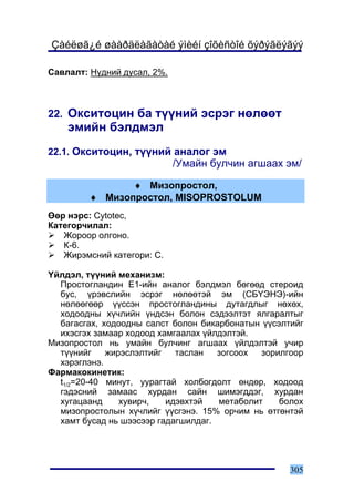 Çàéëøã¿é øààðäëàãàòàé ýìèéí çîõèñòîé õýðýãëýãýý

Ñàâëàëò: Í¿äíèé äóñàë, 2%.



22. Îêñèòîöèí áà ò¿¿íèé ýñðýã íºëººò
    ýìèéí áýëäìýë
22.1. Îêñèòîöèí, ò¿¿íèé àíàëîã ýì
                             /Óìàéí áóë÷èí àãøààõ ýì/

                ♦ Ìèçîïðîñòîë,
         ♦ Ìèçîïðîñòîë, MISOPROSTOLUM
ªºð íýðñ: Cytotec,
Êàòåãîð÷èëàë:
   Æîðîîð îëãîíî.
   Ê-6.
   Æèðýìñíèé êàòåãîðè: C.

¯éëäýë, ò¿¿íèé ìåõàíèçì:
  Ïðîñòîãëàíäèí Å1-èéí àíàëîã áýëäìýë áºãººä ñòåðîèä
  áóñ, ¿ðýâñëèéí ýñðýã íºëººòýé ýì (ÑÁ¯ÝÍÝ)-èéí
  íºëººãººð ¿¿ññýí ïðîñòîãëàíäèíû äóòàãäëûã íºõºõ,
  õîäîîäíû õ¿÷ëèéí ¿íäñýí áîëîí ñýäýýëòýò ÿëãàðàëòûã
  áàãàñãàõ, õîäîîäíû ñàëñò áîëîí áèêàðáîíàòûí ¿¿ñýëòèéã
  èõýñãýõ çàìààð õîäîîä õàìãààëàõ ¿éëäýëòýé.
Ìèçîïðîñòîë íü óìàéí áóë÷èíã àãøààõ ¿éëäýëòýé ó÷èð
  ò¿¿íèéã    æèðýñëýëòèéã   òàñëàí   çîãñîîõ  çîðèëãîîð
  õýðýãëýíý.
Ôàðìàêîêèíåòèê:
  t1/2=20-40 ìèíóò, óóðàãòàé õîëáîãäîëò ºíäºð, õîäîîä
  ãýäýñíèé çàìààñ õóðäàí ñàéí øèìýãääýã, õóðäàí
  õóãàöààíä     õóâèð÷,   èäýâõòýé   ìåòàáîëèò    áîëîõ
  ìèçîïðîñòîëûí õ¿÷ëèéã ¿¿ñãýíý. 15% îð÷èì íü ºòãºíòýé
  õàìò áóñàä íü øýýñýýð ãàäàãøèëäàã.




                                                    305
 