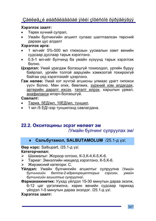 Çàéëøã¿é øààðäëàãàòàé ýìèéí çîõèñòîé õýðýãëýãýý
Õýðýãëýõ çààëò:
• Òºðºõ õ¿÷íèé ñóëðàë,
• Óìàéí áóë÷èíãèéí àãøèëò ñóëààñ øàëòãààëñàí òºðñíèé
   äàðààõ öóñ àëäàëò
Õýðýãëýõ àðãà:
• 1 ìë-èéã 5%-500 ìë ãëþêîçûí óóñìàëûí õàìò âåíèéí
   ñóäñààð äóñëààð òàðüæ õýðýãëýíý.
• 0.5-1 ìë-èéã áóë÷èíä áà óìàéí õ¿ç¿¿íä òàðüæ õýðýãëýæ
   áîëíî.
Öýýðëýë: Óìàé óðàãäàæ áîëçîøã¿é òîõèîëäîë, óðãèéí áóðóó
  áàéðëàë, óðãèéí òîëãîé ààðöãèéí õýìæýýòýé òîõèðîõã¿é
  áàéãàà ¿åä õýðýãëýõèéã öýýðëýíý.
Ãàæ íºëºº: Óìàé õýò õ¿÷òýé àãøèñíû óëìààñ óðàãò ãèïîêñè
  ¿¿ñ÷ áîëíî. Ìºí îãèõ, áººëæèõ, ç¿ðõíèé õýì àëäàãäàõ,
  àðòåðèéí äàðàëò èõñýõ, òàòàëò èëðýõ, õàðøëûí óðâàë,
  àíàôèëàêñè èëýð÷ áîëçîøã¿é.
Ñàâëàëò:
• Òàðèà, 5ÅÄ/ìë, 10ÅÄ/ìë, òóíøèë,
• 1 ìë /5 ÅÄ/-ýýð òóíøèëýíä ñàâëàãäàíà.



22.2. Îêñèòîöèíû ýñðýã íºëººò ýì
                   /Óìàéí áóë÷èíã ñóëðóóëàõ ýì/

   ♦ Ñàëüáóòàìîë, SALBUTAMOLUM /25.1-ä ¿ç/.
ªºð íýðñ: Salbupart, /25.1-ä ¿ç/.
Êàòåãîð÷èëàë:
   Øàõìàëûã: Æîðîîð îëãîíî, Ê-3,Ê-4,Ê-5,K-6.
   Òàðèàã: Ýìíýëãèéí íºõöºëä õýðýãëýíý, Ê-5,Ê-6.
   Æèðýìñíèé êàòåãîðè: C.
¯éëäýë: Óìàéí áóë÷èíãèéí àãøèëòûã ñóëðóóëíà /Óìàéí
  áóë÷èíãèéí   áåòòà-2-àäðåíîðåöåïòîðûã   ñýðãýýí,   óìàéí
  áóë÷èíãèéí àãøèëòûã ñóëðóóëíà/.
Ôàðìàêîêèíåòèê: Óóõàä ¿éëäýë 15-30 ìèíóòûí äàðàà ýõýëæ,
  6-12 öàã ¿ðãýëæèëíý, õàðèí âåíèéí ñóäñààð òàðèõàä
  ¿éëäýë 1-5 ìèíóòûí äàðàà ýõýëäýã. /25.1-ä ¿ç/.
Õýðýãëýõ çààëò:


                                                       307
 