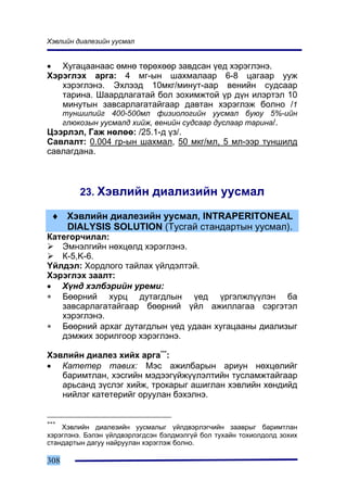 Õýâëèéí äèàëåçèéí óóñìàë


• Õóãàöààíààñ ºìíº òºðºõººð çàâäñàí ¿åä õýðýãëýíý.
Õýðýãëýõ àðãà: 4 ìã-ûí øàõìàëààð 6-8 öàãààð óóæ
   õýðýãëýíý. Ýõëýýä 10ìêã/ìèíóò-ààð âåíèéí ñóäñààð
   òàðèíà. Øààðäëàãàòàé áîë çîõèìæòîé ¿ð ä¿í èëýðòýë 10
   ìèíóòûí çàâñàðëàãàòàéãààð äàâòàí õýðýãëýæ áîëíî /1
      òóíøèëèéã 400-500ìë ôèçèîëîãèéí óóñìàë áóþó 5%-èéí
      ãëþêîçûí óóñìàëä õèéæ, âåíèéí ñóäñààð äóñëààð òàðèíà/.
Öýýðëýë, Ãàæ íºëºº: /25.1-ä ¿ç/.
Ñàâëàëò: 0.004 ãð-ûí øàõìàë, 50 ìêã/ìë, 5 ìë-ýýð òóíøèëä
ñàâëàãäàíà.



          23. Õýâëèéí äèàëèçèéí óóñìàë

 ♦ Õýâëèéí äèàëåçèéí óóñìàë, INTRAPERITONEAL
   DIALYSIS SOLUTION (Òóñãàé ñòàíäàðòûí óóñìàë).
Êàòåãîð÷èëàë:
   Ýìíýëãèéí íºõöºëä õýðýãëýíý.
   Ê-5,K-6.
¯éëäýë: Õîðäëîãî òàéëàõ ¿éëäýëòýé.
Õýðýãëýõ çààëò:
• Õ¿íä õýëáýðèéí óðåìè:
∗ Áººðíèé õóðö äóòàãäëûí ¿åä ¿ðãýëæë¿¿ëýí áà
   çàâñàðëàãàòàéãààð áººðíèé ¿éë àæèëëàãàà ñýðãýòýë
   õýðýãëýíý.
∗ Áººðíèé àðõàã äóòàãäëûí ¿åä óäààí õóãàöààíû äèàëèçûã
   äýìæèõ çîðèëãîîð õýðýãëýíý.

Õýâëèéí äèàëåç õèéõ àðãà***:
• Êàòåòåð òàâèõ: Ìýñ àæèëáàðûí àðèóí íºõöºëèéã
   áàðèìòëàí, õýñãèéí ìýäýýã¿éæ¿¿ëýëòèéí òóñëàìæòàéãààð
   àðüñàíä ç¿ñëýã õèéæ, òðîêàðûã àøèãëàí õýâëèéí õºíäèéä
   íèéëýã êàòåòåðèéã îðóóëàí áýõýëíý.


***
    Õýâëèéí äèàëåçèéí óóñìàëûã ¿éëäâýðëýã÷èéí çààâðûã áàðèìòëàí
õýðýãëýíý. Áýëýí ¿éëäâýðëýãäñýí áýëäìýëã¿é áîë òóõàéí òîõèîëäîëä çîõèõ
ñòàíäàðòûí äàãóó íàéðóóëàí õýðýãëýæ áîëíî.

308
 