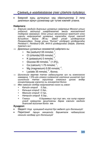 Çàéëøã¿é øààðäëàãàòàé ýìèéí çîõèñòîé õýðýãëýý
•   Áººðíèé õóðö äóòàãäëûí ¿åä îéðîëöîîãîîð 2 ëèòð
    äèàëèçûí àðèóí óóñìàëààð öàã òóòàì õýâëèéã óãààíà.

Íàéðëàãà:
⇒   Õýâëèéí õºíäèéí äèàëèçûí óóñìàëûí íàéðëàãûã Ìîíãîë óëñûí
    ¿íäýñíèé çàéëøã¿é øààðäëàãàòàé ýìèéí æàãñààëòàíä
    òîäîðõîé çààãààã¿é. Îëîí óëñûí ýì÷èëãýýíèé ïðàêòèêò îëîí
    íýðèéí íàéðëàãàòàé óóñìàëûã õýðýãëýäýã òóõàé õýâëýëä
    áè÷èãäñýí       áàéíà     /Æ-íü:  Øâåä    óëñàä    ¿éëäâýðëýñýí
    Ðåîìàêñîäåêñ, Óíãàð óëñûí “Human” ¿éëäâýðò ¿éëäâýðëýäýã
    Peridisol-1, Peridisol-2-SK, ÀÍÓ-ä ¿éëäâýðëýäýã Dialyte, Diameal,
    Inpersol ã.ì./.
⇒ Äèàëèçûí óóñìàëûí çîõèìæòîé íàéðëàãà íü:
     ∗ Na (sodium)135 mmolxL-1,
     ∗ Cl (chloride)105 mmolxL-1,
     ∗ K (potassium) 0 mmolxL-1,
     ∗ Glucose 80 mmolxL-1 (1.5%),
     ∗ Ca (calcium) 1.75 mmolxL-1,
     ∗ Mg (magnesium) 0.50 mmolxL-1,
     ∗ Lactate 35 mmolxL-1, áîëíî.
⇒   Øèíãýíèéã ººðòºº òàòàí ãàäàãøëóóëàõ õ¿÷ íü îñìîñîîñîî
    õàìààðíà. 1.5%-èéí ãëþêîç ñèéâýíòýé èçîòîíèê øèíæòýé òóë
    øèíãýíèéã òàòàõ çîðèëãîîð ãëþêîçûã ¿¿íýýñ ºíäºð
    êîíöåíòðàöèàð õýðýãëýõ íü çîõèìæòîé áîëíî.
⇒   Ìºí õàìãèéí õÿëáàð íàéðëàãàòàé íýãýí íü ãýâýë:
    ∗   Êàëèéí õëîðèä 0.3ãð.,
    ∗   Êàëüöûí õëîðèä 0.3ãð.,
    ∗   Ìàãíèéí õëîðèä 0.1ãð.,
    ∗   Íàòðèéí õëîðèä 8.3ãð.,
    ∗ Ãëþêîç           6.0ãðàììûã òóñ òóñ àâ÷, íýã ëèòð íýðìýë
        óñàíä íàéðóóëàí àðèóòãàñíû äàðàà õýâëèéí õºíäèéí
        äèàëèçàä àøèãëàæ áîëîõ þì.
Õ¿íäðýë:
• ªâäºëò /ò¿ð õóãàöààíä íîöòîé áóñ ºâäºëò ¿¿ñ÷ áîëçîøã¿é/.
• Ïåðèòîíèò /àðèóí íºõöºëèéã áàðèìòàëæ ÷àäààã¿éãýýñ
   íÿíãèéí õàëäâàð ¿¿ñ÷ áîëçîøã¿é/




                                                                 309
 