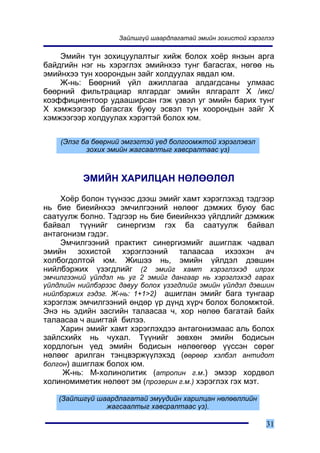 Çàéëøã¿é øààðäëàãàòàé ýìèéí çîõèñòîé õýðýãëýý

    Ýìèéí òóí çîõèöóóëàëòûã õèéæ áîëîõ õî¸ð ÿíçûí àðãà
áàéäãèéí íýã íü õýðýãëýõ ýìèéíõýý òóíã áàãàñãàõ, íºãºº íü
ýìèéíõýý òóí õîîðîíäûí çàéã õîëäóóëàõ ÿâäàë þì.
    Æ-íü: Áººðíèé ¿éë àæèëëàãàà àëäàãäñàíû óëìààñ
áººðíèé ôèëüòðàöèàð ÿëãàðäàã ýìèéí ÿëãàðàëò Õ /èêñ/
êîýôôèöèåíòîîð óäààøèðñàí ãýæ ¿çâýë óã ýìèéí áàðèõ òóíã
Õ õýìæýýãýýð áàãàñãàõ áóþó ýñâýë òóí õîîðîíäûí çàéã Õ
õýìæýýãýýð õîëäóóëàõ õýðýãòýé áîëîõ þì.

    (Ýëýã áà áººðíèé ýìãýãòýé ¿åä áîëãîîìæòîé õýðýãëýâýë
           çîõèõ ýìèéí æàãñààëòûã õàâñðàëòààñ ¿ç)



          ÝÌÈÉÍ ÕÀÐÈËÖÀÍ ÍªËªªËªË

    Õî¸ð áîëîí ò¿¿íýýñ äýýø ýìèéã õàìò õýðýãëýõýä òýäãýýð
íü áèå áèåèéíõýý ýì÷èëãýýíèé íºëººã äýìæèõ áóþó áàñ
ñààòóóëæ áîëíî. Òýäãýýð íü áèå áèåèéíõýý ¿éëäëèéã äýìæèæ
áàéâàë ò¿¿íèéã ñèíåðãèçì ãýõ áà ñààòóóëæ áàéâàë
àíòàãîíèçì ãýäýã.
    Ýì÷èëãýýíèé ïðàêòèêò ñèíåðãèçìèéã àøèãëàæ ÷àäâàë
ýìèéí çîõèñòîé õýðýãëýýíèé òàëààñàà èõýýõýí à÷
õîëáîãäîëòîé þì. Æèøýý íü, ýìèéí ¿éëäýë äýâøèí
íèéëáýðæèõ ¿çýãäëèéã (2 ýìèéã õàìò õýðýãëýõýä èëðýõ
ýì÷èëãýýíèé ¿éëäýë íü óã 2 ýìèéã äàíãààð íü õýðýãëýõýä ãàðàõ
¿éëäëèéí íèéëáýðýýñ äàâóó áîëîõ ¿çýãäëèéã ýìèéí ¿éëäýë äýâøèí
íèéëáýðæèõ ãýäýã. Æ-íü: 1+1>2) àøèãëàí ýìèéã áàãà òóíãààð
õýðýãëýæ ýì÷èëãýýíèé ºíäºð ¿ð ä¿íä õ¿ð÷ áîëîõ áîëîìæòîé.
Ýíý íü ýäèéí çàñãèéí òàëààñàà ÷, õîð íºëºº áàãàòàé áàéõ
òàëààñàà ÷ àøèãòàé áèëýý.
    Õàðèí ýìèéã õàìò õýðýãëýõäýý àíòàãîíèçìààñ àëü áîëîõ
çàéëñõèéõ íü ÷óõàë. Ò¿¿íèéã çºâõºí ýìèéí áîäèñûí
õîðäëîãûí ¿åä ýìèéí áîäèñûí íºëººãººð ¿¿ññýí ñºðºã
íºëººã àðèëãàí òýíöâýðæ¿¿ëýõýä (ººðººð õýëáýë àíòèäîò
áîëãîí) àøèãëàæ áîëîõ þì.
     Æ-íü: Ì-õîëèíîëèòèê (àòðîïèí ã.ì.) ýìýýð õîðäâîë
õîëèíîìèìåòèê íºëººò ýì (ïðîçåðèí ã.ì.) õýðýãëýõ ãýõ ìýò.

    (Çàéëøã¿é øààðäëàãàòàé ýì¿¿äèéí õàðèëöàí íºëººëëèéí
                æàãñààëòûã õàâñðàëòààñ ¿ç).

                                                              31
 