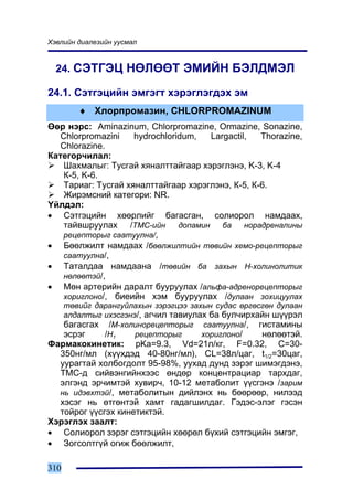 Õýâëèéí äèàëåçèéí óóñìàë


  24. ÑÝÒÃÝÖ ÍªËªªÒ ÝÌÈÉÍ ÁÝËÄÌÝË

24.1. Ñýòãýöèéí ýìãýãò õýðýãëýãäýõ ýì
         ♦ Õëîðïðîìàçèí, CHLORPROMAZINUM
ªºð íýðñ: Aminazinum, Chlorpromazine, Ormazine, Sonazine,
   Chlorpromazini    hydrochloridum,  Largactil,   Thorazine,
   Chlorazine.
Êàòåãîð÷èëàë:
    Øàõìàëûã: Òóñãàé õÿíàëòòàéãààð õýðýãëýíý, K-3, K-4
    Ê-5, K-6.
    Òàðèàã: Òóñãàé õÿíàëòòàéãààð õýðýãëýíý, Ê-5, Ê-6.
    Æèðýìñíèé êàòåãîðè: NR.
¯éëäýë:
• Ñýòãýöèéí õººðëèéã áàãàñãàí, ñîëèîðîë íàìäààõ,
    òàéâøðóóëàõ /ÒÌÑ-èéí äîïàìèí áà íîðàäðåíàëèíû
    ðåöåïòîðûã ñààòóóëíà/,
• Áººëæèëò íàìäààõ /áººëæèëòèéí òºâèéí õåìî-ðåöåïòîðûã
    ñààòóóëíà/,
• Òàòàëäàà íàìäààíà /òºâèéí áà çàõûí Í-õîëèíîëèòèê
    íºëººòýé/,
• Ìºí àðòåðèéí äàðàëò áóóðóóëàõ /àëüôà-àäðåíîðåöåïòîðûã
    õîðèãëîíî/, áèåèéí õýì áóóðóóëàõ /äóëààí çîõèöóóëàõ
      òºâèéã äàðàíãóéëàõûí çýðýãöýý çàõûí ñóäàñ ºðãºñãºí äóëààí
      àëäàëòûã èõýñãýíý/, àã÷èë òàâèóëàõ áà áóë÷èðõàéí ø¿¿ðýë
      áàãàñãàõ /Ì-õîëèíîðåöåïòîðûã ñààòóóëíà/, ãèñòàìèíû
      ýñðýã    /Í1     ðåöåïòîðûã      õîðèãëîíî/    íºëººòýé.
Ôàðìàêîêèíåòèê: pKa=9.3, Vd=21ë/êã, F=0.32, C=30-
  350íã/ìë (õ¿¿õäýä 40-80íã/ìë), CL=38ë/öàã, t1/2=30öàã,
  óóðàãòàé õîëáîãäîëò 95-98%, óóõàä äóíä çýðýã øèìýãäýíý,
  ÒÌÑ-ä ñèéâýíãèéíõýýñ ºíäºð êîíöåíòðàöèàð òàðõäàã,
  ýëãýíä ýð÷èìòýé õóâèð÷, 10-12 ìåòàáîëèò ¿¿ñãýíý /çàðèì
  íü èäýâõòýé/, ìåòàáîëèòûí äèéëýíõ íü áººðººð, íèëýýä
  õýñýã íü ºòãºíòýé õàìò ãàäàãøèëäàã. Ãýäýñ-ýëýã ãýñýí
  òîéðîã ¿¿ñãýõ êèíåòèêòýé.
Õýðýãëýõ çààëò:
• Ñîëèîðîë çýðýã ñýòãýöèéí õººðºë á¿õèé ñýòãýöèéí ýìãýã,
• Çîãñîëòã¿é îãèæ áººëæèëò,

310
 