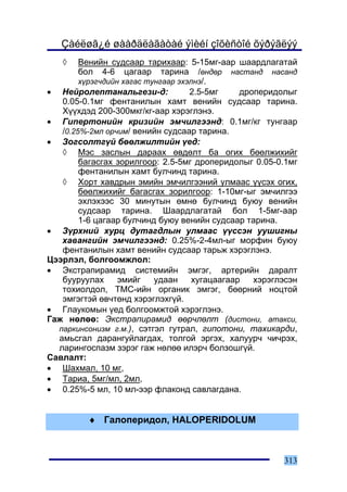 Çàéëøã¿é øààðäëàãàòàé ýìèéí çîõèñòîé õýðýãëýý
   ◊    Âåíèéí ñóäñààð òàðèõààð: 5-15ìã-ààð øààðäëàãàòàé
        áîë 4-6 öàãààð òàðèíà /ºíäºð íàñòàíä íàñàíä
        õ¿ðýã÷äèéí õàãàñ òóíãààð ýõýëíý/.
• Íåéðîëåïòàíàëüãåçè-ä:             2.5-5ìã     äðîïåðèäîëûã
   0.05-0.1ìã ôåíòàíèëûí õàìò âåíèéí ñóäñààð òàðèíà.
   Õ¿¿õäýä 200-300ìêã/êã-ààð õýðýãëýíý.
• Ãèïåðòîíèéí êðèçèéí ýì÷èëãýýíä: 0.1ìã/êã òóíãààð
   /0.25%-2ìë îð÷èì/ âåíèéí ñóäñààð òàðèíà.
• Çîãñîëòã¿é áººëæèëòèéí ¿åä:
   ◊ Ìýñ çàñëûí äàðààõ ºâäºëò áà îãèõ áººëæèõèéã
        áàãàñãàõ çîðèëãîîð: 2.5-5ìã äðîïåðèäîëûã 0.05-0.1ìã
        ôåíòàíèëûí õàìò áóë÷èíä òàðèíà.
   ◊ Õîðò õàâäðûí ýìèéí ýì÷èëãýýíèé óëìààñ ¿¿ñýõ îãèõ,
        áººëæèõèéã áàãàñãàõ çîðèëãîîð: 1-10ìã-ûã ýì÷èëãýý
        ýõëýõýýñ 30 ìèíóòûí ºìíº áóë÷èíä áóþó âåíèéí
        ñóäñààð òàðèíà. Øààðäëàãàòàé áîë 1-5ìã-ààð
        1-6 öàãààð áóë÷èíä áóþó âåíèéí ñóäñààð òàðèíà.
• Ç¿ðõíèé õóðö äóòàãäëûí óëìààñ ¿¿ññýí óóøèãíû
   õàâàíãèéí ýì÷èëãýýíä: 0.25%-2-4ìë-ûã ìîðôèí áóþó
   ôåíòàíèëûí õàìò âåíèéí ñóäñààð òàðüæ õýðýãëýíý.
Öýýðëýë, áîëãîîìæëîë:
• Ýêñòðàïèðàìèä ñèñòåìèéí ýìãýã, àðòåðèéí äàðàëò
   áóóðóóëàõ      ýìèéã    óäààí     õóãàöààãààð   õýðýãëýñýí
   òîõèîëäîë, ÒÌÑ-èéí îðãàíèê ýìãýã, áººðíèé íîöòîé
   ýìãýãòýé ºâ÷òºíä õýðýãëýõã¿é.
• Ãëàóêîìûí ¿åä áîëãîîìæòîé õýðýãëýíý.
Ãàæ íºëºº: Ýêñòðàïèðàìèä ººð÷ëºëò (äèñòîíè, àòàêñè,
  ïàðêèíñîíèçì ã.ì.), ñýòãýë ãóòðàë, ãèïîòîíè, òàõèêàðäè,
  àìüñãàë äàðàíãóéëàãäàõ, òîëãîé ýðãýõ, õàëóóð÷ ÷è÷ðýõ,
  ëàðèíãîñïàçì çýðýã ãàæ íºëºº èëýð÷ áîëçîøã¿é.
Ñàâëàëò:
• Øàõìàë, 10 ìã,
• Òàðèà, 5ìã/ìë, 2ìë,
• 0.25%-5 ìë, 10 ìë-ýýð ôëàêîíä ñàâëàãäàíà.


          ♦ Ãàëîïåðèäîë, HALOPERIDOLUM



                                                         313
 
