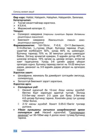 Ñýòãýö íºëººò ýì¿¿ä

ªºð íýðñ: Haldol, Haloperin, Halophen, Haloperidin, Serenase.
Êàòåãîð÷èëàë:
    Òóñãàé õÿíàëòòàéãààð õýðýãëýíý.
    Ê-5,Ê-6.
    Æèðýìñíèé êàòåãîðè: Ñ.
¯éëäýë:
• Ñîëèîðîë íàìäààíà /òàðõèíû ñèíàïñûí äàðààõ äîïàìèíû
    ðåöåïòîðûã õîðèãëîíî/.
• Áººëæèëò       íàìäààíà     /áººëæèëòèéí    òºâèéí     õåìî-
    ðåöåïòîðûã ñààòóóëíà/.
Ôàðìàêîêèíåòèê: Vd=18ë/êã, F=0.6, Cl=11.8ìë/ìèí/êã,
   C=4-20íã/ìë, t1/2=óóõàä 24öàã, áóë÷èíä òàðèõàä 21öàã,
   óóðàãòàé õîëáîãäîëò 92%, óóõàä 60% íü øèìýãääýã.
   Áóë÷èíä òàðèõàä 70% íü 30 ìèíóòûí äîòîð øèìýãääýã
   áàéíà. Ýëãýíä ýð÷èìòýé õóâèðàí, 5 ºäðèéí äîòîð 40% íü
   øýýñýýð ÿëãàðíà. 15% îð÷èì íü öºñººð ÿëãàð÷, ºòãºíòýé
   õàìò ãàäàãøèëíà. Óóõàä 3-6 öàãèéí äàðàà ¿éëäýë
   îðãèëäîî õ¿ðíý, áóë÷èíä òàðèõàä ëàêòàò íü 10-20 ìèíóòûí
   äàðàà, äåêàíîàò íü 3-9 ºäðèéí äàðàà ¿éëäýë íü îðãèëäîî
   õ¿ðäýã.
Õýðýãëýõ çààëò:
• Øèçîôðåíè, ìàíèêàëü áà äýìèéðýëò ñýòãýöèéí ýìãýã¿¿ä,
    ñîëèîðîëóóä,
• Çîãñîëòã¿é áººëæèëò çýðýãò õýðýãëýíý.
Õýðýãëýõ àðãà:
• Ñîëèîðëûí ¿åä:
    ◊ Íàñàíä õ¿ðýã÷èä áà 12-îîñ äýýø íàñíû õ¿¿õäýä:
        ªâ÷òºí á¿ðò õàðèëöàí àäèëã¿é òóíòàé. Ýõëýýä
        0.5-5ìã-ààð õîíîãò 2-3 óäàà óóõ áóþó 2-5ìã-ààð
        4-8 öàãààð áóë÷èíä òàðèíà. Õîíîãèéí äýýä òóí óóõààð
        100ìã áîëíî.
    ◊ 3-12 íàñíû õ¿¿õäýä: Õîíîãò 0.05-0.15ìã/êã òóíãààð
        óóëãàíà.
• Óäààí õóãàöààíû ýì÷èëãýý øààðäëàãàòàé àðõàã
    ñîëèîðëûí ¿åä: Íàñàíä õ¿ðýã÷äýä, “Ãàëîïåðèäîë
    äåêàíîàò”-ûã 50-100ìã-ààð 4 äîëîî õîíîã òóòàìä áóë÷èíä
    òàðèíà.




314
 