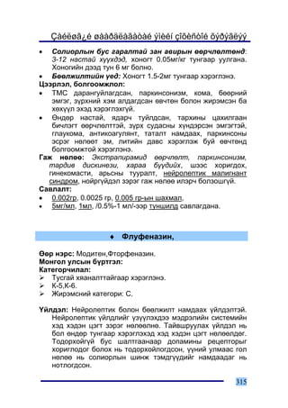 Çàéëøã¿é øààðäëàãàòàé ýìèéí çîõèñòîé õýðýãëýý
•  Ñîëèîðëûí áóñ ãàðàëòàé çàí àâèðûí ººð÷ëºëòºíä:
   3-12 íàñòàé õ¿¿õäýä, õîíîãò 0.05ìã/êã òóíãààð óóëãàíà.
   Õîíîãèéí äýýä òóí 6 ìã áîëíî.
• Áººëæèëòèéí ¿åä: Õîíîãò 1.5-2ìã òóíãààð õýðýãëýíý.
Öýýðëýë, áîëãîîìæëîë:
• ÒÌÑ äàðàíãóéëàãäñàí, ïàðêèíñîíèçì, êîìà, áººðíèé
   ýìãýã, ç¿ðõíèé õýì àëäàãäñàí ºâ÷òºí áîëîí æèðýìñýí áà
   õºõ¿¿ë ýõýä õýðýãëýõã¿é.
• ªíäºð íàñòàé, ÿäàð÷ òóéëäñàí, òàðõèíû öàõèëãààí
   áè÷ëýãò ººð÷ëºëòòýé, ç¿ðõ ñóäàñíû õ¿íäýðñýí ýìãýãòýé,
   ãëàóêîìà, àíòèêîàãóëÿíò, òàòàëò íàìäààõ, ïàðêèíñîíû
   ýñðýã íºëººò ýì, ëèòèéí äàâñ õýðýãëýæ áóé ºâ÷òºíä
   áîëãîîìæòîé õýðýãëýíý.
Ãàæ íºëºº: Ýêñòðàïèðàìèä ººð÷ëºëò, ïàðêèíñîíèçì,
  òàðäèâ äèñêèíåçè, õàðàà á¿¿äèéõ, øýýñ õîðèãäîõ,
  ãèíåêîìàñòè, àðüñíû òóóðàëò, íåéðîëåïòèê ìàëèãíàíò
  ñèíäðîì, íîéðã¿éäýë çýðýã ãàæ íºëºº èëýð÷ áîëçîøã¿é.
Ñàâëàëò:
• 0.002ãð, 0.0025 ãð, 0.005 ãð-ûí øàõìàë,
•  5ìã/ìë, 1ìë, /0.5%-1 ìë/-ýýð òóíøèëä ñàâëàãäàíà.



                   ♦ Ôëóôåíàçèí,

ªºð íýðñ: Ìîäèòåí,Ôòîðôåíàçèí.
Ìîíãîë óëñûí á¿ðòãýë:
Êàòåãîð÷èëàë:
   Òóñãàé õÿàíàëòòàéãààð õýðýãëýíý.
   Ê-5,Ê-6.
   Æèðýìñíèé êàòåãîðè: Ñ.

¯éëäýë: Íåéðîëåïòèê áîëîí áººëæèëò íàìäààõ ¿éëäýëòýé.
   Íåéðîëåïòèê ¿éëäëèéã ¿ç¿¿ëýõäýý ìýäðýëèéí ñèñòåìèéí
   õýä õýäýí öýãò çýðýã íºëººëíº. Òàéâøðóóëàõ ¿éëäýë íü
   áîë ºíäºð òóíãààð õýðýãëýõýä õýä õýäýí öýãò íºëººëäºã.
   Òîäîðõîéã¿é áóñ øàëòãààíààð äîïàìèíû ðåöåïòîðûã
   õîðèãëîäîã áîëîõ íü òîäîðõîéëîãäñîí, ¿¿íèé óëìààñ ãîë
   íºëºº íü ñîëèîðëûí øèíæ òýìäã¿¿äèéã íàìäààäàã íü
   íîòëîãäñîí.

                                                      315
 
