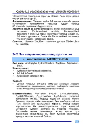 Çàéëøã¿é øààðäëàãàòàé ýìèéí çîõèñòîé õýðýãëýý
¿éë÷èëãýýòýé ñîëèîðëûí ýñðýã ýì áîëíî. Áàãà çýðýã äàñàë
¿¿ñãýõ øèíæ ÷àíàðòàé.
Ôàðìàêîêèíåòèê: Óóñíààñ õîéø 2-4 äîëîî õîíîãèéí äàðàà
ýì÷èëãýýíèé     òîõèðîìæòîé      òºâøèíä     õ¿ðäýã   áºãººä
30 õîíîãèéí äàðààãààñ áóóð÷ ýõëýäýã.
Õýðýãëýõ çààëò áà àðãà: Øèçîôðåíè áîëîí ñîëèîðîëûí ¿åä
    õýðýãëýíý.    Zuclopenthixol    acetate,    Zuclopenthixol
    decanoate-ã áóë÷èíä òàðüæ õýðýãëýäýã áºãººä ¿éëäýë íü
    2-3 õîíîã ¿ðãýëæèëæ áîëîõ áà Zuclopenthixol decanoate
    ò¿¿íýýñ ÷ óäààí ¿ðãýëæèëæ áîëíî.
Ñàâëàëò: Øàõìàë 2ìã;10ìã . òàðèëãûí óóñìàë 5%-1ìë,2ìë
   òóí øèëòýé.



24.2. Çàí àâèðûí ººð÷ëºëòºíä õýðýãëýõ ýì
         ♦ Àìèòðèïòèëèí, AMITRIPTYLINUM
ªºð íýðñ: Amitriptylini hydrochloridum, Tryptanol, Triptizolum,
   Elavil.
Êàòåãîð÷èëàë:
   Òóñãàé õÿíàëòòàéãààð õýðýãëýíý.
   Ê-3,Ê-4,Ê-5üî-6.
   Æèðýìñíèé êàòåãîðè: NR.

¯éëäýë:
• Ñýòãýë ãóòðàëûã ýì÷èëíý /ÒÌÑ-èéí ñèíàïñûí çàâñàðò
   íîðàäðåíàëèí, ñåðîòîíèíûã èõýñãýíý, òýäãýýðèéí ñèíàïñûí
   ºìíºõ ìåìáðàíä ýðãýí õàìàãäàëòûã áàãàñãàíà/.

Ôàðìàêîêèíåòèê: Vd=15ë/êã, F=0.48, Cl=11.5ìë/ìèí/êã,
  Ceff=60-220íã/ìë, Ctoxic=1ìêã/ìë, t1/2=9-24öàã, óóðàãòàé
  õîëáîãäîëò 94.8%, õîäîîä ãýäýñíèé çàìààñ áîëîí
  áóë÷èíä òàðèõàä ñàéí øèìýãäýíý, áèå ìàõáîäîä ñàéòàð
  /ÒÌÑ, õºõíèé ñ¿¿ã îðîëöóóëààä/ òàðõàíà, ýëãýíä õóâèð÷
  íîðòðèïòèëèí áà äèíèòðîòðèïòèëèí çýðýã èäýâõòýé
  ìåòàáîëèò ¿¿ñãýíý, äèéëýíõ íü áººðººð ÿëãàðäàã.
  Ñèñòåìèéí ºìíºõ ýëèìèíàöèä èõýýð ºðòäºã òóë
  ñèéâýíãèéí êîíöåíòðàöè íü àäèë òóíãààð õýðýãëýõýä
  õ¿ì¿¿ñò èõýýõýí ÿëãààòàé áàéäàã.

                                                           317
 