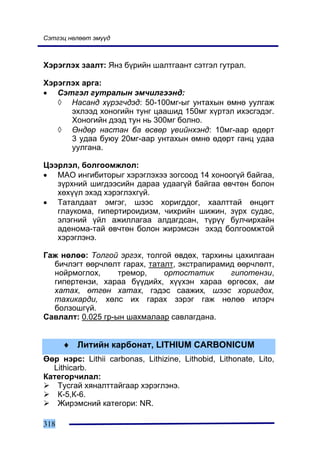 Ñýòãýö íºëººò ýì¿¿ä



Õýðýãëýõ çààëò: ßíç á¿ðèéí øàëòãààíò ñýòãýë ãóòðàë.

Õýðýãëýõ àðãà:
• Ñýòãýë ãóòðàëûí ýì÷èëãýýíä:
   ◊ Íàñàíä õ¿ðýã÷äýä: 50-100ìã-ûã óíòàõûí ºìíº óóëãàæ
      ýõëýýä õîíîãèéí òóíã öààøèä 150ìã õ¿ðòýë èõýñãýäýã.
      Õîíîãèéí äýýä òóí íü 300ìã áîëíî.
   ◊ ªíäºð íàñòàí áà ºñâºð ¿åèéíõýíä: 10ìã-ààð ºäºðò
      3 óäàà áóþó 20ìã-ààð óíòàõûí ºìíº ºäºðò ãàíö óäàà
      óóëãàíà.

Öýýðëýë, áîëãîîìæëîë:
• ÌÀÎ èíãèáèòîðûã õýðýãëýõýý çîãñîîä 14 õîíîîã¿é áàéãàà,
   ç¿ðõíèé øèãäýýñèéí äàðàà óäààã¿é áàéãàà ºâ÷òºí áîëîí
   õºõ¿¿ë ýõýä õýðýãëýõã¿é.
• Òàòàëäààò ýìãýã, øýýñ õîðèãääîã, õààëòòàé ºíöºãò
   ãëàóêîìà, ãèïåðòèðîèäèçì, ÷èõðèéí øèæèí, ç¿ðõ ñóäàñ,
   ýëýãíèé ¿éë àæèëëàãàà àëäàãäñàí, ò¿ð¿¿ áóë÷èðõàéí
   àäåíîìà-òàé ºâ÷òºí áîëîí æèðýìñýí ýõýä áîëãîîìæòîé
   õýðýãëýíý.

Ãàæ íºëºº: Òîëãîé ýðãýõ, òîëãîé ºâäºõ, òàðõèíû öàõèëãààí
  áè÷ëýãò ººð÷ëºëò ãàðàõ, òàòàëò, ýêñòðàïèðàìèä ººð÷ëºëò,
  íîéðìîãëîõ,      òðåìîð,    îðòîñòàòèê      ãèïîòåíçè,
  ãèïåðòåíçè, õàðàà á¿¿äèéõ, õ¿¿õýí õàðàà ºðãºñºõ, àì
  õàòàõ, ºòãºí õàòàõ, ãýäýñ ñààæèõ, øýýñ õîðèãäîõ,
  òàõèêàðäè, õºëñ èõ ãàðàõ çýðýã ãàæ íºëºº èëýð÷
  áîëçîøã¿é.
Ñàâëàëò: 0.025 ãð-ûí øàõìàëààð ñàâëàãäàíà.


      ♦ Ëèòèéí êàðáîíàò, LITHIUM CARBONICUM
ªºð íýðñ: Lithii carbonas, Lithizine, Lithobid, Lithonate, Lito,
  Lithicarb.
Êàòåãîð÷èëàë:
   Òóñãàé õÿíàëòòàéãààð õýðýãëýíý.
   Ê-5,Ê-6.
   Æèðýìñíèé êàòåãîðè: NR.

318
 