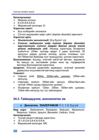 Ñýòãýö íºëººò ýì¿¿ä

Êàòåãîð÷èëàë:
    Æîðîîð îëãîíî.
    Ê-3,Ê-4,Ê-5,K-6.
    Æèðýìñíèé êàòåãîðè: D.
Õýðýãëýõ çààëò:
• Á¿õ õýëáýðèéí ýïèëåïñè
• Ñýòãýë õºäëºëèéí õî¸ð òóéëò (bipolar disorder) ººð÷ëºëò
Õýðýãëýõ àðãà:
• Ýïèëåïñèéí ýì÷èëãýýíä: (5-ð á¿ëýãò ¿ç)
• Ñýòãýë õºäëºëèéí õî¸ð òóéëò (bipolar disorder)
    ººð÷ëºëòèéí ñýòãýë õººðºí áàÿñàõ (acute mania
    phase) õºäëºëèéí ¿åä: Íàñàíä õ¿ðýã÷äýä Divalproex
    sodium-ûã 250ìã òóíãààð ºäºðò 3 óäàà õîîëíîîñ 30
    ìèíóòûí äàðàà óóëãàæ ýõëýýä, öóñíû ïëàçìûí òóíã
    50-100ìêãìë áàéõààð òóíã çîõèöóóëàí, óóëãàæ õýðýãëýíý.
Áîëãîîìæëîë: Õ¿¿õýä, ýëýãíèé ýìãýãòýé ºâ÷òºí, æèðýìñýí
   áà õºõ¿¿ë ýõ, ñèñòåìèéí óëààí ÷îíî ÿð, ïîðôèðèòýé
   ºâ÷òºíä áîëãîîìæòîé õýðýãëýíý.
Öýýðëýë: Ýëýãíèé ¿ðýâñëèéí èäýâõæèë, ýëýãíèé ýìãýãèéí
   óäàìøëûí ºã¿¿ëýìæòýé ºâ÷òºíä õýðýãëýõã¿é.
Ñàâëàëò:
• Valproic acid: 200ìã, 500ìã-èéí øàõìàë, 250ìã-èéí
    êàïñóëä,
• Valproate sodium: 250ìã-èéí êàïñóë, 200ìã/5ìë-èéí
    òóíòàé 100ìë óóõàä çîðèóëñàí óóñìàë,
• Divalproex sodium: 125ìã, 250ìã, 500ìã-èéí øàõìàë,
    125ìã-èéí êàïñóëä òóñ òóñ ñàâëàãäàíà.


24.3. Òàéâøðóóëàõ, àíêñèîëèòèê ýì

      ♦ Äèàçåïàì, DIAZEPAMUM /1.1, 1.3, 5-ä ¿ç/
ªºð íýðñ: Seduxenum, Diazepam, Seduxen, Sibazonum,
   Relanium, Valium, Apaurin, Bensedin, Valitran, Vival.
Êàòåãîð÷èëàë:
    Òóñãàé õÿíàëòòàéãààð õýðýãëýíý.
    ,K-1,Ê-2,Ê-3,Ê-4,K-5,K-6.
    Æèðýìñíèé êàòåãîðè: NR.


320
 