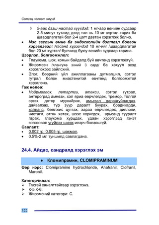 Ñýòãýö íºëººò ýì¿¿ä


      ◊5-ààñ äýýø íàñòàé õ¿¿õäýä: 1 ìã-ààð âåíèéí ñóäñààð
       2-5 ìèíóò òóòàìä äýýä òàë íü 10 ìã õ¿ðòýë òàðèõ áà
       øààðäëàãàòàé áîë 2-4 öàãò äàâòàí õýðýãëýæ áîëíî.
• Ìýñ çàñëûí ºìíº áà ýíäîñêîïèéí áýëòãýë áîëãîí
   õýðýãëýâýë: Íàñàíä õ¿ðýã÷äýä 10 ìã-èéã /øààðäëàãàòàé
   áîë 20 ìã õ¿ðòýë/ áóë÷èíä áóþó âåíèéí ñóäñààð òàðèíà.
Öýýðëýë, áîëãîîìæëîë:
• Ãëàóêîìà, øîê, êîìûí áàéäàëä áóé ºâ÷òºíä õýðýãëýõã¿é.
• Æèðýìñýí /ÿëàíãóÿà ýõíèé 3 ñàðä/ áà õºõ¿¿ë ýõýä
   õýðýãëýõýýñ çàéëñõèé.
• Ýëýã, áººðíèé ¿éë àæèëëàãààíû äóòìàãøèë, ñýòãýë
   ãóòðàë áîëîí ìèàñòåíèòýé ºâ÷òºíä áîëãîîìæòîé
   õýðýãëýíý.
Ãàæ íºëºº:
• Íîéðìîãëîõ, ëåòàðòãè, àòàêñè, ñýòãýë ãóòðàë,
   àíòåðîãðàä àìíåçè, õýë ÿðèà ººð÷ëºãäºõ, òðåìîð, òîëãîé
   ýðãýõ, äîòîð ìóóõàéðàõ, àìüñãàë äàðàíãóéëàãäàõ,
   äàéâàëçàõ, ò¿ð çóóð äàðàëò áóóðàõ, áðàäèêàðäè,
   êîëëàïñ, áººëæèñ öóòãàõ, õàðàà ººð÷ëºãäºõ, äèïëîïè,
   íèñòàãì, ºòãºí õàòàõ, øýýñ õîðèãäîõ, àðüñàíä òóóðàëò
   ãàðàõ, ãëàóêîìà õóðöäàõ, óäààí õýðýãëýýä ãýíýò
   çîãñîîâîë ¿ã¿éëýõ øèíæ èëýð÷ áîëçîøã¿é.
Ñàâëàëò:
•  0.002 ãð, 0.005 ãð, øàõìàë,
• 0.5%-2 ìë òóíøèëä ñàâëàãäàíà.


24.4. Àéäàñ, ñàíäðàëä õýðýãëýõ ýì

          ♦ Êëîìèïðàìèí, CLOMIPRAMINUM
ªºð íýðñ: Clomipramine hydrochloride, Anafranil, Clofranil,
   Maronil.

Êàòåãîð÷èëàë:
   Òóñãàé õÿíàëòòàéãààð õýðýãëýíý.
   Ê-5,Ê-6.
   Æèðýìñíèé êàòåãîðè: Ñ.



322
 