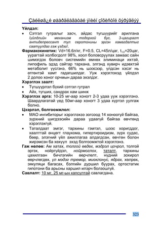 Çàéëøã¿é øààðäëàãàòàé ýìèéí çîõèñòîé õýðýãëýý
¯éëäýë:
• Ñýòãýë ãóòðàëûã çàñ÷, àéäàñ ò¿ãø¿¿ðèéã àðèëãàíà
   /¿éëäëèéí ìåõàíèçì   òîäîðõîé  áóñ,  3-öàãèðàãò
   àíòèäåïðåññàíò òóë       ñåðîòîíèíû   ýðãýí   õàìàãäàëòûã
   ñààòóóëäàã ãýæ ¿çäýã/.
Ôàðìàêîêèíåòèê: Vd=16.6ë/êã, F=0.5, CL=45ë/öàã, t1/2=20öàã,
  óóðàãòàé õîëáîãäîëò 98%, õîîë áîëîâñðóóëàõ çàìààñ ñàéí
  øèìýãäýõ áîëîâ÷ ñèñòåìèéí ºìíºõ ýëèìèíàöè èõòýé,
  ëèïîôèëü ýäýä ñàéòàð òàðõàíà, ýëãýíä õóâèð÷ èäýâõòýé
  ìåòàáîëèò ¿¿ñãýíý, 66% íü øýýñýýð, ¿ëäñýí õýñýã íü
  ºòãºíòýé õàìò ãàäàãøèëäàã. Óóæ õýðýãëýõýä ¿éëäýë
  2 äîëîî õîíîã îð÷ìûí äàðàà ýõýëäýã.
Õýðýãëýõ çààëò:
• Ò¿ãø¿¿ðëýë á¿õèé ñýòãýë ãóòðàë
• Àéõ, ò¿ãøèõ, ñàíäðàõ õàì øèíæ
Õýðýãëýõ àðãà: 10-25 ìã-ààð õîíîãò 2-3 óäàà óóæ õýðýãëýíý.
  Øààðäëàãàòàé ¿åä 50ìã-ààð õîíîãò 3 óäàà õ¿ðòýë óóëãàæ
  áîëíî.
Öýýðëýë, áîëãîîìæëîë:
• ÌÀÎ èíãèáèòîðûã õýðýãëýõýý çîãñîîä 14 õîíîîã¿é áàéãàà,
   ç¿ðõíèé øèãäýýñèéí äàðàà óäààã¿é áàéãàà ºâ÷òºíä
   õýðýãëýõã¿é.
• Òàòàëäààò ýìãýã, òàðõèíû ãýìòýë, øýýñ õîðèãääîã,
   õààëòòàé ºíöºãò ãëàóêîìà, ãèïåðòèðîèäèçì, ç¿ðõ ñóäàñ,
   áººð, ýëýãíèé ¿éë àæèëëàãàà àëäàãäñàí, ºâ÷òºí áîëîí
   æèðýìñýí áà õºõ¿¿ë ýõýä áîëãîîìæòîé õýðýãëýíý.
Ãàæ íºëºº: Àì õàòàõ, òîëãîé ºâäºõ, ìýäðýë öî÷ðîë, òîëãîé
  ýðãýõ,   íîéðã¿éäýë,    íîéðìîãëîõ,    òàòàëò,  òàðõèíû
  öàõèëãààí     áè÷ëýãèéí    ººð÷ëºëò,   í¿äíèé    çîõèðîë
  ººð÷ëºãäºõ, ¿ë ìýäýã òðåìîð, ìèîêëîíóñ, ÿäðàõ, õºëðºõ,
  ýÿêóëÿöè áàãàñàõ, áýëãèéí äóðøèë áóóðàõ, îðòîñòàòèê
  ãèïîòîíè áà àðüñíû õàðøèë èëýð÷ áîëçîøã¿é.
Ñàâëàëò: 10 ìã, 25 ìã-ûí êàïñóëòàé ñàâëàãäàíà.




                                                         323
 