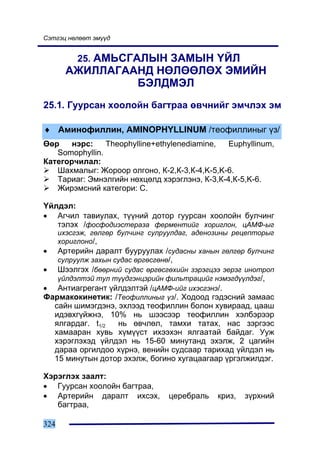 Ñýòãýö íºëººò ýì¿¿ä


         25. ÀÌÜÑÃÀËÛÍ ÇÀÌÛÍ ¯ÉË
      ÀÆÈËËÀÃÀÀÍÄ ÍªËªªËªÕ ÝÌÈÉÍ
               ÁÝËÄÌÝË
25.1. Ãóóðñàí õîîëîéí áàãòðàà ºâ÷íèéã ýì÷ëýõ ýì

♦ Àìèíîôèëëèí, AMINOPHYLLINUM /òåîôèëëèíûã ¿ç/
ªºð    íýðñ:    Theophylline+ethylenediamine,  Euphyllinum,
   Somophyllin.
Êàòåãîð÷èëàë:
   Øàõìàëûã: Æîðîîð îëãîíî, Ê-2,Ê-3,Ê-4,K-5,K-6.
   Òàðèàã: Ýìíýëãèéí íºõöºëä õýðýãëýíý, Ê-3,Ê-4,Ê-5,K-6.
   Æèðýìñíèé êàòåãîðè: C.

¯éëäýë:
• Àã÷èë òàâèóëàõ, ò¿¿íèé äîòîð ãóóðñàí õîîëîéí áóë÷èíã
   òýëýõ /ôîñôîäèýñòåðàçà ôåðìåíòèéã õîðèãëîí, öÀÌÔ-ûã
   èõýñãýæ, ãºëãºð áóë÷èíã ñóëðóóëäàã, àäåíîçèíû ðåöåïòîðûã
   õîðèãëîíî/,
• Àðòåðèéí äàðàëò áóóðóóëàõ /ñóäàñíû õàíûí ãºëãºð áóë÷èíã
   ñóëðóóëæ çàõûí ñóäàñ ºðãºñãºíº/,
• Øýýëãýõ /áººðíèé ñóäàñ ºðãºñãºõèéí çýðýãöýý ýåðýã èíîòðîï
   ¿éëäýëòýé òóë ò¿¿äãýíöýðèéí ôèëüòðàöèéã íýìýãä¿¿ëäýã/,
• Àíòèàãðåãàíò ¿éëäýëòýé /öÀÌÔ-èéã èõýñãýíý/.
Ôàðìàêîêèíåòèê: /Òåîôèëëèíûã ¿ç/. Õîäîîä ãýäýñíèé çàìààñ
   ñàéí øèìýãäýíý, ýõëýýä òåîôèëëèí áîëîí õóâèðààä, öààø
   èäýâõã¿éæíý, 10% íü øýýñýýð òåîôèëëèí õýëáýðýýð
   ÿëãàðäàã. t1/2  íü ºâ÷ëºë, òàìõè òàòàõ, íàñ çýðãýýñ
   õàìààðàí õóâü õ¿ì¿¿ñò èõýýõýí ÿëãààòàé áàéäàã. Óóæ
   õýðýãëýõýä ¿éëäýë íü 15-60 ìèíóòàíä ýõýëæ, 2 öàãèéí
   äàðàà îðãèëäîî õ¿ðíý, âåíèéí ñóäñààð òàðèõàä ¿éëäýë íü
   15 ìèíóòûí äîòîð ýõýëæ, áîãèíî õóãàöààãààð ¿ðãýëæèëäýã.

Õýðýãëýõ çààëò:
• Ãóóðñàí õîîëîéí áàãòðàà,
• Àðòåðèéí äàðàëò èõñýõ,        öåðåáðàëü   êðèç,   ç¿ðõíèé
   áàãòðàà,

324
 