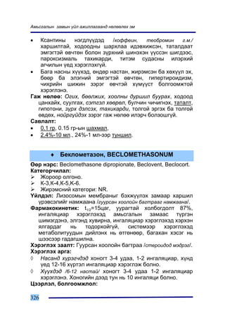 Àìüñãàëûí çàìûí ¿éë àæèëëàãààíä íºëººëºõ ýì


•  Êñàíòèíû      íýãäë¿¿äýä   /êîôôåèí,  òåîáðîìèí     ã.ì./
   õàðøèëòàé, õîäîîäíû øàðõëàà èäýâõèæñýí, òàòàëäààò
   ýìãýãòýé ºâ÷òºí áîëîí ç¿ðõíèé øèíýõýí ¿¿ññýí øèãäýýñ,
   ïàðîêñèçìàëü òàõèêàðäè, òèòýì ñóäàñíû èëýðõèé
   àã÷èëûí ¿åä õýðýãëýõã¿é.
• Áàãà íàñíû õ¿¿õýä, ºíäºð íàñòàí, æèðýìñýí áà õºõ¿¿ë ýõ,
   áººð áà ýëýãíèé ýìãýãòýé ºâ÷òºí, ãèïåðòèðîèäèçì,
   ÷èõðèéí øèæèí çýðýã ºâ÷òýé õ¿ì¿¿ñò áîëãîîìæòîé
   õýðýãëýíý.
Ãàæ íºëºº: Îãèõ, áººëæèõ, õîîëíû äóðøèë áóóðàõ, õîäîîä
  öàíõàéõ, ñóóëãàõ, ñýòãýë õººðºë, áóë÷èí ÷è÷èãíýõ, òàòàëò,
  ãèïîòîíè, ç¿ðõ äýëñýõ, òàõèêàðäè, òîëãîé ýðãýõ áà òîëãîé
  ºâäºõ, íîéðã¿éäýõ çýðýã ãàæ íºëºº èëýð÷ áîëçîøã¿é.
Ñàâëàëò:
• 0.1 ãð, 0.15 ãð-ûí øàõìàë,
• 2.4%-10 ìë., 24%-1 ìë-ýýð òóíøèë.


        ♦ Áåêëîìåòàçîí, BECLÎMETHASONUM
ªºð íýðñ: Beclomethasone dipropionate, Beclovent, Beclocort.
Êàòåãîð÷èëàë:
    Æîðîîð îëãîíî.
    Ê-3,Ê-4,Ê-5,K-6.
    Æèðýìñíèé êàòåãîðè: NR.
¯éëäýë: Ëèçîñîìûí ìåìáðàíûã áýõæ¿¿ëýõ çàìààð õàðøèë
   ¿ðýâñýëèéã íàìæààíà /ãóóðñàí õîîëîéí áàãòðààã íàìæààíà/.
Ôàðìàêîêèíåòèê: t1/2=15öàã, óóðàãòàé õîëáîãäîëò 87%,
   èíãàëÿöèàð õýðýãëýõýä àìüñãàëûí çàìààñ ò¿ðãýí
   øèìýãäýíý, ýëãýíä õóâèðíà, èíãàëÿöèàð õýðýãëýõýä õýðõýí
   ÿëãàðäàã     íü   òîäîðõîéã¿é,   ñèñòåìýýð    õýðýãëýõýä
   ìåòàáîëèòóóäûí äèéëýíõ íü ºòãºíººð, áàãàõàí õýñýã íü
   øýýñýýð ãàäàãøèëíà.
Õýðýãëýõ çààëò: Ãóóðñàí õîîëîéí áàãòðàà /ñòåðîèäîä ìýäðýã/.
Õýðýãëýõ àðãà:
◊ Íàñàíä õ¿ðýã÷äýä õîíîãò 3-4 óäàà, 1-2 èíãàëÿöèàð, õ¿íä
    ¿åä 12-16 õ¿ðòýë èíãàëÿöèàð õýðýãëýæ áîëíî.
◊ Õ¿¿õäýä /6-12 íàñòàé/ õîíîãò 3-4 óäàà 1-2 èíãàëÿöèàð
    õýðýãëýíý. Õîíîãèéí äýýä òóí íü 10 èíãàëÿöè áîëíî.
Öýýðëýë, áîëãîîìæëîë:

326
 