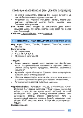 Çàéëøã¿é øààðäëàãàòàé ýìèéí çîõèñòîé õýðýãëýãýý
•  Óã ýìýíä õàðøèëòàé, ñòåðîèä áóñ ýìèéí ýì÷èëãýý ¿ð
   ä¿íòýé áàéãàà òîõèîëäëóóäàä õýðýãëýõã¿é.
• Æèðýìñýí ýõ, óóøèãíû ñ¿ðüåýòýé ºâ÷òºí, ìººãºíöºð,
   âèðóñûí õàëäâàðòàé ºâ÷òºí áîëîí õ¿¿õäýä ìàø
   áîëãîîìæòîé õýðýãëýíý.
Ãàæ íºëºº: Àìíû õºíäèé áà àìüñãàëûí äýýä çàìûí
  êàíäèäîç ¿¿ñýõ, àì õàòàõ, õîîëîé ñººõ çýðýã ãàæ íºëºº
  ¿¿ñ÷ áîëçîøã¿é.
Ñàâëàëò: 1 òóíäàà 50 ìêã, 10 ìë àýðîçîëü.


♦ Òåîôèëëèí, THEOPHYLLINUM /àìèíîôèëëèíûã ¿ç/
ªºð íýðñ: Theon, Theofin, Theotard, Theo-Dur, Asmalix,
   Theolix.
Êàòåãîð÷èëàë:
   Æîðîîð îëãîíî.
   Ê-2,Ê-3,Ê-4,K-5,K-6.
   Æèðýìñíèé êàòåãîðè: C.

¯éëäýë:
• Àã÷èë òàâèóëàõ, ò¿¿íèé äîòîð ãóóðñàí õîîëîéí áóë÷èíã
   òýëýõ /ôîñôîäèýñòåðàçà ôåðìåíòèéã õîðèãëîí öÀÌÔ-ûã
    èõýñãýæ, ãºëãºð áóë÷èíã ñóëðóóëäàã, àäåíîçèíû ðåöåïòîðûã
    õîðèãëîíî/,
•   Àðòåðèéí äàðàëò áóóðóóëàõ /ñóäàñíû õàíûí ãºëãºð áóë÷èíã
    ñóëðóóëæ, çàõûí ñóäàñ ºðãºñãºíº/,
•   Øýýëãýõ /áººðíèé ñóäàñ ºðãºñãºõèéí çýðýãöýý ýåðýã ìèîòðîï
    ¿éëäýëòýé òóë ò¿¿äãýíöýðèéí ôèëüòðàöèéã íýìýãä¿¿ëäýã/,
•   Àíòèàãðåãàíò ¿éëäýëòýé /öÀÌÔ-èéã èõýñãýíý/.

Ôàðìàêîêèíåòèê: Vd=0.5ë/êã, F=0.96, Cl=48ìë/ìèí, C=10-
  20ìêã/ìë, t1/2=íàñàíä õ¿ðýã÷äýä 7-9öàã (òàìõè òàòàã÷äàä
  4-5öàã, õ¿¿õäýä 3-5 öàã, äóòóó íÿðàéä 20-30öàã), óóðàãòàé
  õîëáîãäîëò 56%, óóõàä õîäîîä ãýäýñíèé çàìààñ ñàéí
  øèìýãäýíý, ýëãýíä õóâèð÷ èäýâõã¿éæíý, 10% íü
  ººð÷ëºãäºëã¿é øýýñýýð ÿëãàðíà. Åðäèéí øàõìàëûã óóõàä
  ¿éëäýë 15-60 ìèíóòàíä ýõýëæ, 1-2 öàãèéí äàðàà îðãèëäîî
  õ¿ðäýã.
Õýðýãëýõ çààëò:

                                                         327
 