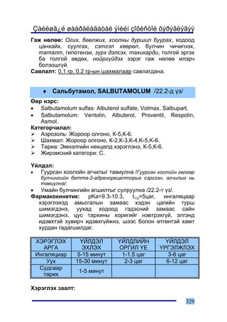 Çàéëøã¿é øààðäëàãàòàé ýìèéí çîõèñòîé õýðýãëýãýý
Ãàæ íºëºº: Îãèõ, áººëæèõ, õîîëíû äóðøèë áóóðàõ, õîäîîä
  öàíõàéõ, ñóóëãàõ, ñýòãýë õººðºë, áóë÷èí ÷è÷èãíýõ,
  òàòàëò, ãèïîòåíçè, ç¿ðõ äýëñýõ, òàõèêàðäè, òîëãîé ýðãýõ
  áà òîëãîé ºâäºõ, íîéðã¿éäýõ çýðýã ãàæ íºëºº èëýð÷
  áîëçîøã¿é.
Ñàâëàëò: 0.1 ãð, 0.2 ãð-ûí øàõìàëààð ñàâëàãäàíà.


      ♦ Ñàëüáóòàìîë, SALBUTAMOLUM /22.2-ä ¿ç/
ªºð íýðñ:
• Salbutamolum sulfas: Albuterol sulfate, Volmax, Salbupart,
• Salbutamolum: Ventolin, Albuterol, Proventil, Respolin,
   Asmol.
Êàòåãîð÷èëàë:
   Àýðîçîëü: Æîðîîð îëãîíî, Ê-5,Ê-6.
   Øàõìàë: Æîðîîð îëãîíî, Ê-2,Ê-3,Ê-4,K-5,K-6.
   Òàðèà: Ýìíýëãèéí íºõöºëä õýðýãëýíý, Ê-5,Ê-6.
   Æèðýìñíèé êàòåãîðè: C.

¯éëäýë:
•  Ãóóðñàí õîîëîéí àã÷èëûã òàâèóëíà /Ãóóðñàí õîîëîéí ãºëãºð
     áóë÷èíãèéí áåòòà-2-àäðåíîðåöåïòîðûã ñýðãýýí, àã÷èëûã íü
     òàâèóëíà/.
• Óìàéí áóë÷èíãèéí àãøèëòûã ñóëðóóëíà /22.2-ò ¿ç/.
Ôàðìàêîêèíåòèê:    pKa=9.3-10.3,  t1/2=5öàã, èíãàëÿöààð
  õýðýãëýõýä àìüñãàëûí çàìààñ õýäýí öàãèéí òóðø
  øèìýãäýíý, óóõàä õîäîîä ãýäýñíèé çàìààñ ñàéí
  øèìýãäýíý, öóñ òàðõèíû õîðèãèéã íýâòðýõã¿é, ýëãýíä
  èäýâõòýé õóâèð÷ èäýâõã¿éæíý, øýýñ áîëîí ºòãºíòýé õàìò
  õóðäàí ãàäàãøèëäàã.

    ÕÝÐÝÃËÝÕ        ¯ÉËÄÝË      ¯ÉËÄËÈÉÍ         ¯ÉËÄÝË
       ÀÐÃÀ          ÝÕËÝÕ      ÎÐÃÈË ¯Å       ¯ÐÃÝËÆËÝÕ
    Èíãàëÿöèàð     5-15 ìèíóò    1-1.5 öàã        3-6 öàã
        Óóõ       15-30 ìèíóò     2-3 öàã        6-12 öàã
     Ñóäñààð
                   1-5 ìèíóò
       òàðèõ

Õýðýãëýõ çààëò:

                                                        329
 
