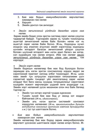 Çàéëøã¿é øààðäëàãàòàé ýìèéí çîõèñòîé õýðýãëýý

    3. Áèå ìàõ áîäûí èììóíîáèîëîãèéí             ººð÷ëºëòººñ
       õàìààðñàí ãàæ íºëºº
    4. Õàðøèë
    5. Ýìèéí äîíòîë ãýæ àíãèëäàã.

•   Ýìèéí ýì÷èëãýýíèé ¿éëäëèéã äàãàëäàí èëðýõ ãàæ
    íºëºº.
Çàðèì ýìèéí áîäèñ îëîí ýðõòýí ñèñòåìä çýðýã íºëºº ¿ç¿¿ëýõ
÷àäâàðòàé áàéäàã. Òýäãýýðèéí çàðèì íü òóõàéí òîõèîëäîëä
àøèãòàé ýì÷èëãýýíèé íºëºº áàéõ áîëîâ÷ íºãºº íýã íü
àøèãã¿é ñºðºã íºëºº áàéæ áîëíî. Æ-íü, Õîäîîäíû õ¿÷èë
èõýäñýí ¿åä àòðîïèí àãóóëñàí ýìèéã õýðýãëýõýä õîäîîäíû
õ¿÷ëèéí ÿëãàðàëò áàãàñàõ ýì÷èëãýýíèé ¿éëäýë ¿ç¿¿ëýõ
áîëîâ÷ ø¿ëñíèé ÿëãàðàëò ìºí íýãýí àäèë áàãàñ÷ àì õàòàõ,
õýë õóóðàéøèõ ãàæ íºëºº èëýðíý. Èéì ãàæ íºëººã ýìèéí
ýì÷èëãýýíèé ¿éëäëèéã äàãàëäàí èëðýõ ãàæ íºëºº         ãýæ
íýðëýäýã.

•    Ýìèéí õîðò íºëºº
Ýìèéí áîäèñûí íºëººãººð áèå ìàõ áîä á¿õýëäýý áîëîí
çàðèìäàà àëü íýãýí ýðõòýí ñîíãîìîëîîð õîðäîõ ÿâäàë ýì
õýðýãëýýíèé ïðàêòèêò íèëýýä ýëáýã òîõèîëääîã. Æ-íü: øýýñ
õººõ ýìèéã òóí õýòð¿¿ëýí õýðýãëýâýë ãèïîêàëèåìè ¿¿ñ÷
ñýðýìòãèé ýäèéí òýíöâýðò ¿éë àæèëëàãààíä ñºðºã íºëºº
èëýðäýã áîë áàãà íàñíû õ¿¿õäýä òåòðàöèêëèíûã õýðýãëýâýë
õ¿¿õäèéí ÿñæèëò ººð÷ëºãäºí ø¿äíèé ºíãº àëäàãääàã ã.ì.
Ýìèéí õîðò íºëººíèé ¿¿ñýõ ìåõàíèçì îëîí ÿíç áàéõ áºãººä
òýäãýýð íü:
    ∗ Ýìèéí òóí õýòýð÷ õîðòîé òóíäàà õ¿ðñýíýýñ
    ∗ Òóõàéí õ¿íèé áèå ìàõ áîä óã ýìýíä õýò ìýäðýã
       áàéãààãààñ (Æ-íü, èäèîñèíêðàçè),
    ∗ Ýìèéí àëü íýãýí ýðõòýí ñèñòåìèéã ñîíãîìîë
       õîðäóóëàõ íºëººíººñ (Æ-íü, àìèíîãëèêîçèäûí á¿ëãèéí
       àíòèáèîòèê ñîíñãîëûí ýðõòýíèéã ãýìòýýæ ä¿ëèéð¿¿ëäýã
       ã.ì.) òóñ òóñ øàëòãààëæ áîëíî.

•  Áèå ìàõ áîäûí èììóíîáèîëîãèéí ººð÷ëºëòººñ
   õàìààðñàí ãàæ íºëºº
Ýìèéí íºëººãººð áèå ìàõ áîäîä çàðèì èììóíîáèîëîãèéí
ººð÷ëºëò ¿¿ññýíýýñ øàëòãààëæ ñºðºã íºëºº èëýð÷ áîëíî. Æ-

                                                            33
 