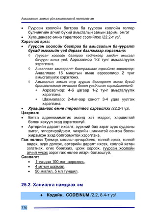 Àìüñãàëûí çàìûí ¿éë àæèëëàãààíä íºëººëºõ ýì


•  Ãóóðñàí õîîëîéí áàãòðàà áà ãóóðñàí õîîëîéí ãºëãºð
   áóë÷èíãèéí àã÷èë á¿õèé àìüñãàëûí çàìûí çàðèì ýìãýã
• Õóãàöààíààñ ºìíº òºðºëòººñ ñýðãèéëýõ /22.2-ò ¿ç/.
Õýðýãëýõ àðãà:
• Ãóóðñàí õîîëîéí áàãòðàà áà àìüñãàëûí áà÷óóðàëò
   áóñàä ýìãýãèéí ¿åä äàðààõ äýãëýìýýð õýðýãëýíý:
   ◊ Ãóóðñàí õîîëîéí áàãòðàà õºäëºõººð çàâäàí àìüñãàë
      áà÷óóð÷ ýõëýõ ¿åä: Àýðîçîëèîð 1-2 òóíã àìüñãàëóóëæ
      õýðýãëýíý.
   ◊ À÷ààëëààñ õàìààðàëò áàãòðààíààñ ñýðãèéëýõ çîðèëãîîð:
      À÷ààëëààñ 15 ìèíóòûí ºìíº àýðîçîëèîð 2 òóíã
      àìüñãàëóóëæ õýðýãëýíý.
      ◊   Àìüñãàëûí çàìûí ò¿ð çóóðûí áºãëºðºëò ýìãýã á¿õèé
          áðîíõîñïàçìûí ýì÷èëãýý áîëîí óðüä÷èëàí ñýðãèéëýëòýíä:
          ∗Àýðîçîëèîð: 4-6 öàãààð 1-2 òóíã àìüñãàëóóëæ
           õýðýãëýíý.
       ∗ Øàõìàëààð: 2-4ìã-ààð õîíîãò 3-4 óäàà óóëãàæ
           õýðýãëýíý.
• Õóãàöààíààñ ºìíº òºðºëòººñ ñýðãèéëýõ /22.2-ò ¿ç/.
Öýýðëýë:
• Áåòòà àäðåíîìèìåòèê ýìýíä õýò ìýäðýã, õàðøèëòàé
   áîëîí õºõ¿¿ë ýõýä õýðýãëýõã¿é.
• Àðòåðèéí äàðàëò èõñýëò, ç¿ðõíèé áàõ çýðýã ç¿ðõ ñóäàñíû
   ýìãýã, ãèïåðòèðîéäèçì, ÷èõðèéí øèæèíòýé ºâ÷òºí áîëîí
   æèðýìñýí ýõýä áîëãîîìæòîé õýðýãëýíý.
Ãàæ íºëºº: Òðåìîð, ñýòãýë öî÷èðäîëò, òîëãîé ýðãýõ, òîëãîé
  ºâäºõ, ç¿ðõ äýëñýõ, àðòåðèéí äàðàëò èõñýõ, õîîëîé õàòàí
  çàãàòíàõ, îãèõ áººëæèõ, öýýæ õîðñîõ, ãóóðñàí õîîëîéí
  àã÷èë ¿¿ñýõ çýðýã ãàæ íºëºº èëýð÷ áîëçîøã¿é.
Ñàâëàëò:
   • 1 òóíäàà 100 ìêã, àýðîçîëü,
   • 4 ìã-ûí øàõìàë,
   • 50 ìêã/ìë, 5 ìë òóíøèë.


25.2. Õàíèàëãà íàìäààõ ýì

              ♦ Êîäåéí, CODEINUM /2.2, 8.4-ò ¿ç/

330
 