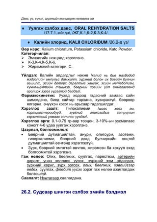 Äàâñ, óñ, õ¿÷èë, ø¿ëòèéí òýíöâýðò íºëººëºõ ýì


♦ Óóëãàæ ñýëáýõ äàâñ, ORAL REHYDRATION SALTS
              /17.7.1.-èéã ¿ç/, /ÆÃ,Ê-1,Ê-2,Ê-3,Ê-4/.

   ♦ Êàëèéí õëîðèä, KALII ÑHLORIDUM /26.2-ä ¿ç/
ªºð íýðñ: Kalium chloratum, Potassium chloride, Kato Powder.
Êàòåãîð÷èëàë:
   Ýìíýëãèéí íºõöºëä õýðýãëýíý.
   Ê-3,Ê-4,Ê-5,K-6.
   Æèðýìñíèé êàòåãîðè: Ñ.

¯éëäýë: Êàëèéí àëäàãäëûã íºõíº /êàëèé íü áèå ìàõáîäîä
   ìýäðýëèéí èìïóëüñ äàìæèëò, ç¿ðõíèé áîëîí èõ áèåèéí áóë÷èí
   àãøèëò, ýñèéí äîòîðõ äàðàëòûã õàíãàõ, ýñèéí ìåòàáîëèçì,
   õ¿÷èë-ø¿ëòèéí òýíöâýð, áººðíèé õýâèéí ¿éë àæèëëàãààíä
   îðîëöîõ çýðýã ¿¿ðýãòýé áàéäàã/.
Ôàðìàêîêèíåòèê: Óóõàä õîäîîä ãýäýñíèé çàìààñ ñàéí
  øèìýãäýíý, áèåä ñàéòàð òàðõàíà, õóâèðàõã¿é, áººðººð
  ÿëãàðíà, º÷¿¿õýí õýñýã íü àðüñààð ãàäàãøèëäàã.
Õýðýãëýõ    çààëò:     Ãèïîêàëèåìè      /øýýñ   õººõ ýì,
   êîðòèêîñòåðîèäóóä,      ç¿ðõíèé     ãëèêîçèäûã       õýòð¿¿ëýí
   õýðýãëýñíèé óëìààñ ãîë÷ëîí ¿¿ñäýã/.
Õýðýãëýõ àðãà: 0.1-0.75 ãð-ààð òîîöîí, 3-10%-ûí óóñìàëààñ
  õîíîãò 4-6 óäàà óóëãàæ õýðýãëýíý.
Öýýðëýë, áîëãîîìæëîë:
• Áººðíèé äóòìàãøèëòàé, àíóðè, îëèãîóðè, àçîòåìè,
   ãèïåðêàëèåìè, áººðíèé äýýä áóë÷èðõàéí íîöòîé
   äóòìàãøèëòàé ºâ÷òºíä õýðýãëýõã¿é.
• Ç¿ðõ, áººðíèé ýìãýãòýé ºâ÷òºí, æèðýìñýí áà õºõ¿¿ë ýõýä
   áîëãîîìæòîé õýðýãëýíý.
Ãàæ íºëºº: Îãèõ, áººëæèõ, ñóóëãàõ, ïàðåñòåçè, àðòåðèéí
  äàðàëò óíàí êîëëàïñ ¿¿ñýõ, ç¿ðõíèé õýì àëäàãäàõ,
  ç¿ðõíèé õîðèã, ç¿ðõ çîãñîõ, îãèõ, áººëæèõ, õýâëèéãýýð
  ºâäºõ, ñóóëãàõ, ôëåáèò ¿¿ñýõ çýðýã ãàæ íºëºº àæèãëàãäàæ
  áîëçîøã¿é.
Ñàâëàëò: Íóíòàãààð ñàâëàãäàíà.


26.2. Ñóäñààð øèíãýí ñýëáýõ ýìèéí áýëäìýë
 