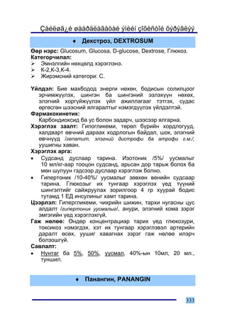 Çàéëøã¿é øààðäëàãàòàé ýìèéí çîõèñòîé õýðýãëýý
              ♦ Äåêñòðîç, DEXTROSUM
ªºð íýðñ: Glucosum, Glucosa, D-glucose, Dextrose, Ãëþêîç.
Êàòåãîð÷èëàë:
   Ýìíýëãèéí íºõöºëä õýðýãëýíý.
   Ê-2,Ê-3,Ê-4.
   Æèðýìñíèé êàòåãîðè: Ñ.

¯éëäýë: Áèå ìàõáîäîä ýíåðãè íºõºí, áîäèñûí ñîëèëöîîã
  ýð÷èìæ¿¿ëýõ, øèíãýí áà øèíãýíèé ýçëýõ¿¿í íºõºõ,
  ýëýãíèé õîðã¿éæ¿¿ëýõ ¿éë àæèëëàãààã òýòãýõ, ñóäàñ
  ºðãºñãºí øýýñíèé ÿëãàðàëòûã íýìýãä¿¿ëýõ ¿éëäýëòýé.
Ôàðìàêîêèíåòèê:
  Êàðáîíäèîêñèä áà óñ áîëîí çàäàð÷, øýýñýýð ÿëãàðíà.
Õýðýãëýõ çààëò: Ãèïîãëèêåìè, òºðºë á¿ðèéí õîðäëîãóóä,
  õàëäâàðò ºâ÷íèé äàðààõ õîäðëîãûí áàéäàë, øîê, ýëýãíèé
  ºâ÷í¿¿ä /ãåïàòèò, ýëýãíèé äèñòðîôè áà àòðîôè ã.ì./,
  óóøèãíû õàâàí.
Õýðýãëýõ àðãà:
• Ñóäñàíä äóñëààð òàðèíà. Èçîòîíèê /5%/ óóñìàëûã
   10 ìë/êã-ààð òîîöîí ñóäñàíä, àðüñàí äîð òàðüæ áîëîõ áà
   ìºí øóëóóí ãýäñýýð äóñëààð õýðýãëýæ áîëíî.
• Ãèïåðòîíèê /10-40%/ óóñìàëûã çºâõºí âåíèéí ñóäñààð
   òàðèíà. Ãëþêîçûã èõ òóíãààð õýðýãëýõ ¿åä ò¿¿íèé
   øèíãýëòèéã ñàéæðóóëàõ çîðèëãîîð 4 ãð õóóðàé áîäèñ
   òóòàìä 1 ÅÄ èíñóëèíûã õàìò òàðèíà.
Öýýðëýë: Ãèïåðãëèêåìè, ÷èõðèéí øèæèí, òàðõè íóãàñíû öóñ
  àëäàëò /ãèïåðòîíèê óóñìàëûã/, àíóðè, ýëýãíèé êîìà çýðýã
  ýìãýãèéí ¿åä õýðýãëýõã¿é.
Ãàæ íºëºº: ªíäºð êîíöåíòðàöèàð òàðèõ ¿åä ãëþêîçóðè,
  òîêñèêîç íýìýãäýõ, õýò èõ òóíãààð õýðýãëýâýë àðòåðèéí
  äàðàëò ºñºõ, óóøèã õàâàãíàõ çýðýã ãàæ íºëºº èëýð÷
  áîëçîøã¿é.
Ñàâëàëò:
• Íóíòàã áà 5%, 50%, óóñìàë, 40%-ûí 10ìë, 20 ìë.,
   òóíøèë.


               ♦ Ïàíàíãèí, PANANGIN


                                                        333
 