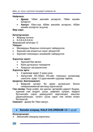 Äàâñ, óñ, õ¿÷èë, ø¿ëòèéí òýíöâýðò íºëººëºõ ýì

Íàéðëàãà:
   • Äðàæå: 140ìã ìàãíèéí àñïàðòàò, 158ìã êàëèéí
      àñïàðòàò
   • Àìïóë: 10ìë-òàà: 400ìã ìàãíèéí àñïàðòàò, 452ìã
      êàëèéí àñïàðòàò àãóóëíà.
ªºð íýðñ:

Êàòåãîð÷èëàë:
   Æîðîîð îëãîíî.
   Ê-3,Ê-4,Ê-5,K-6.
Æèðýìñíèé êàòåãîðè: Ñ
¯éëäýë:
• Ìèîêàðäûí áîäèñûí ñîëèëöîîã ñàéæðóóëíà
• Ç¿ðõíèé õýì àëäàëòûí ýñðýã ¿éëäýëòýé
• Ç¿ðõíèé ãëèêîçèäûí çîõèìæèéã ñàéæðóóëíà

Õýðýãëýõ çààëò:
   • Ç¿ðõíèé áàõ ºâ÷èí
   • Êàëè äóòàãäëûí òàõèàðèòì
   • Õîâäëûí ýêñòðàñèñòîëè
Õýðýãëýõ àðãà:
   • 2 äðàæààð ºäºðò 3 óäàà óóíà.
   • Àìïóëòàéã 50-100ìë 5%-èéí ãëþêîçûí óóñìàëààð
      øèíãýëæ, ºäºð 1-2 óäàà âåíèéí ñóäñààð òàðèíà.
Öýýðëýë, áîëãîîìæëîë:
   • Áººðíèé öî÷ìîã áà àðõàã äóòìàãøèë áîëîí
      ãèïåðêàëèåìèòýé ºâ÷òºíä õýðýãëýõã¿é.
Ãàæ íºëºº: Í¿¿ð óëàéõ, àì öàíãàõ, àðòåðèéí äàðàëò áóóðàõ,
  ç¿ðõíèé õýì àëäàëò ¿¿ñýõ, ðåôëåêñ ñóëðàõ, ìýäðýë
  áóë÷èíãèéí ñýðýë äàìæóóëàëò ººð÷ëºãäºõ, àìüñãàë
  äàðàíãóéëàãäàõ, òàòàëò ¿¿ñýõ çýðýã ãàæ íºëºº èëýð÷
  áîëçîøã¿é.
Ñàâëàëò: äðàæå áà 10ìë àìïóë.


   ♦ Êàëèéí õëîðèä, KALII ÑHLORIDUM /26.1.-ä ¿ç/
Êàòåãîð÷èëàë:
   Ýìíýëãèéí íºõöºëä õýðýãëýíý.

334
 
